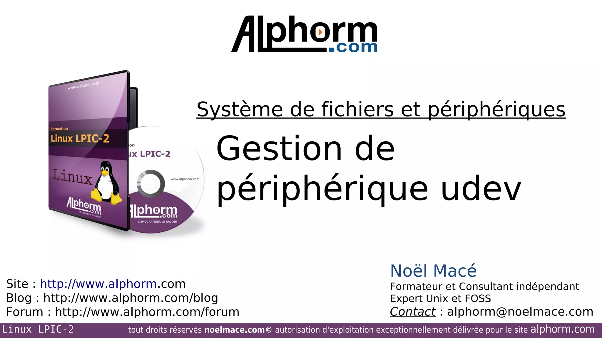 Système de fichiers et périphériques

Gestion de
périphérique udev
Site : http://www.alphorm.com
Blog : http://www.alphorm.com/blog
Forum : http://www.alphorm.com/forum
Linux LPIC-2

Noël Macé
Formateur et Consultant indépendant
Expert Unix et FOSS

Contact : alphorm@noelmace.com

tout droits réservés noelmace.com© autorisation d'exploitation exceptionnellement délivrée pour le site

alphorm.com

 