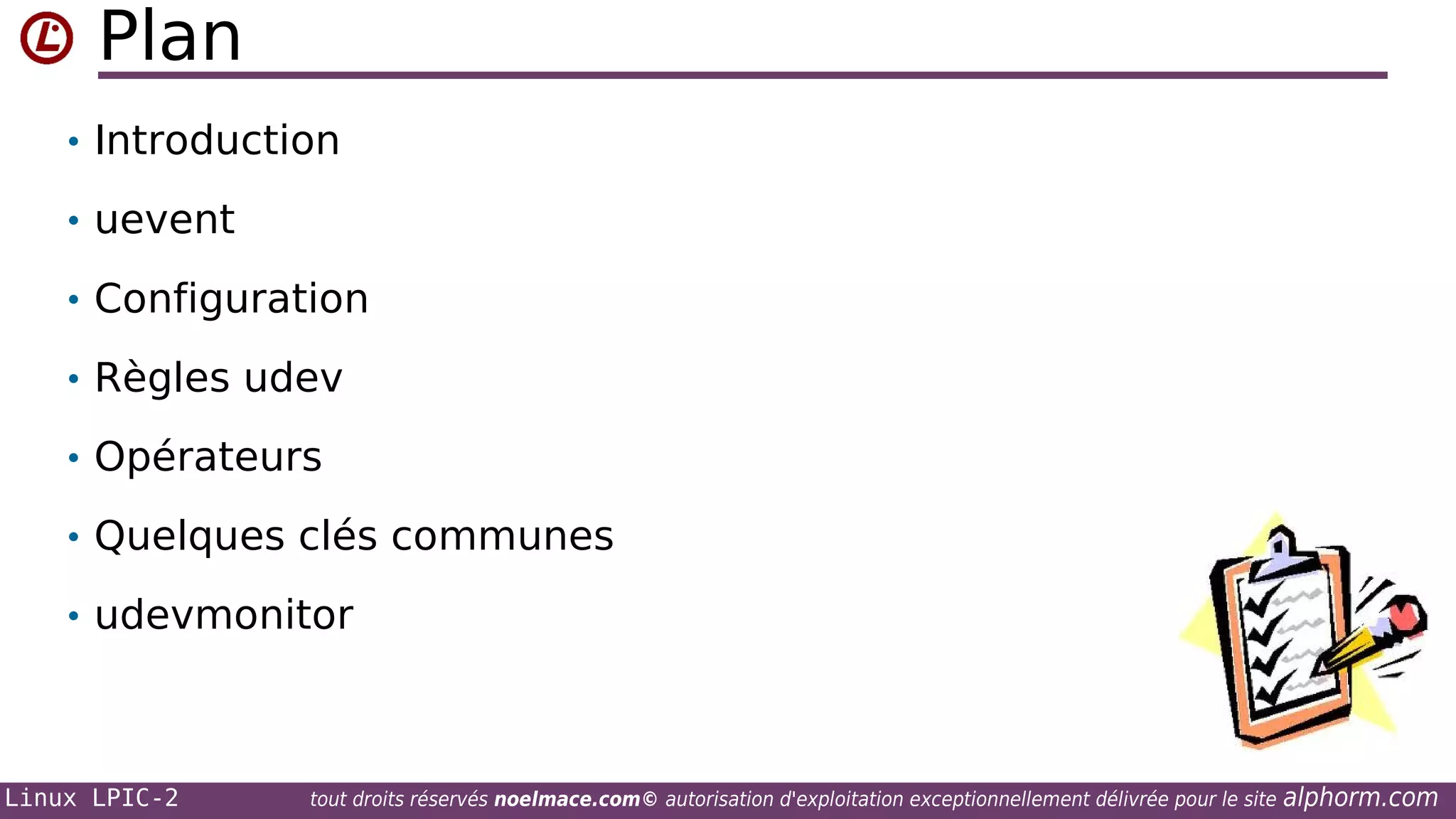 Plan
• Introduction
• uevent
• Configuration
• Règles udev
• Opérateurs
• Quelques clés communes
• udevmonitor

Linux LPIC-2

tout droits réservés noelmace.com© autorisation d'exploitation exceptionnellement délivrée pour le site

alphorm.com

 