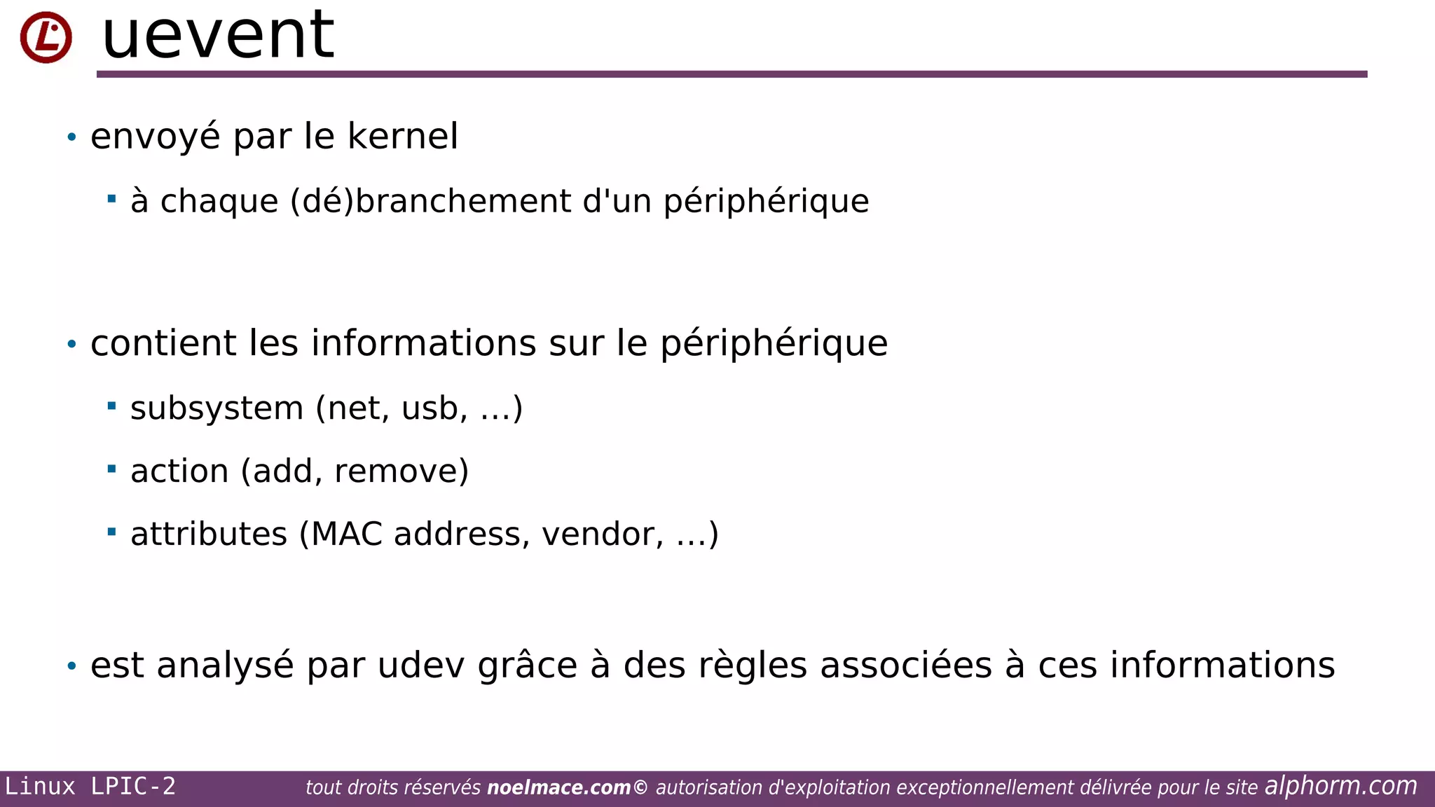 uevent
• envoyé par le kernel


à chaque (dé)branchement d'un périphérique

• contient les informations sur le périphérique


subsystem (net, usb, …)



action (add, remove)



attributes (MAC address, vendor, …)

• est analysé par udev grâce à des règles associées à ces informations

Linux LPIC-2

tout droits réservés noelmace.com© autorisation d'exploitation exceptionnellement délivrée pour le site

alphorm.com

 