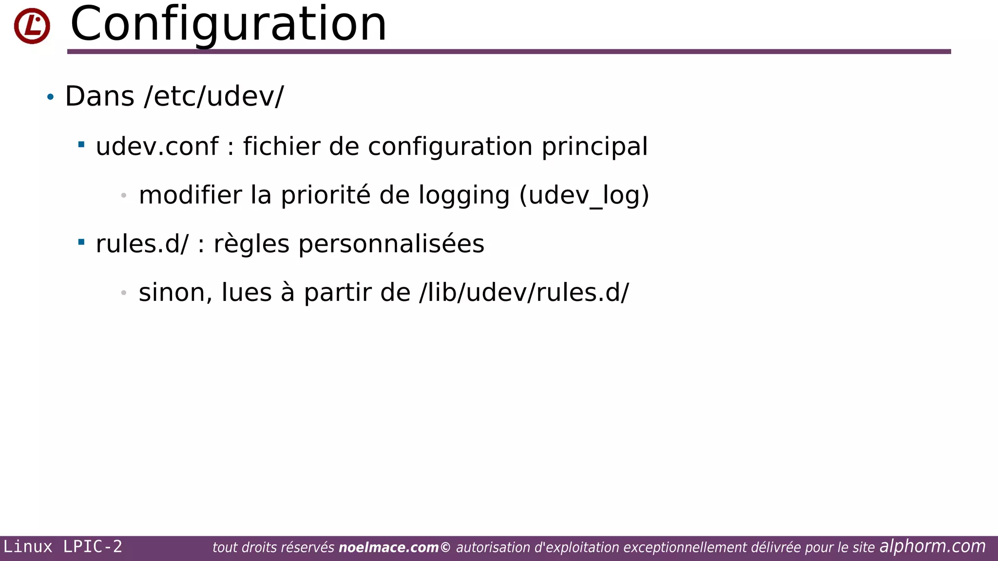 Configuration
• Dans /etc/udev/


udev.conf : fichier de configuration principal
•



modifier la priorité de logging (udev_log)

rules.d/ : règles personnalisées
•

Linux LPIC-2

sinon, lues à partir de /lib/udev/rules.d/

tout droits réservés noelmace.com© autorisation d'exploitation exceptionnellement délivrée pour le site

alphorm.com

 