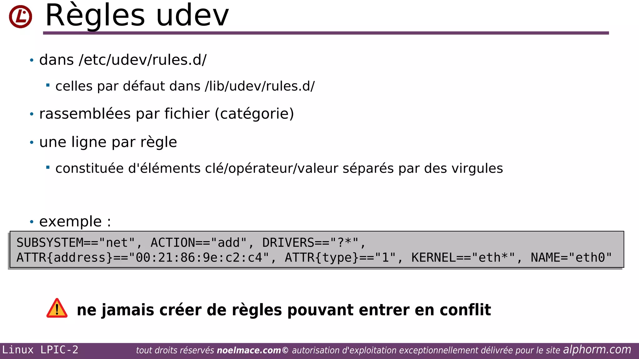 Règles udev
• dans /etc/udev/rules.d/


celles par défaut dans /lib/udev/rules.d/

• rassemblées par fichier (catégorie)
• une ligne par règle


constituée d'éléments clé/opérateur/valeur séparés par des virgules

• exemple :
SUBSYSTEM=="net", ACTION=="add", DRIVERS=="?*",
SUBSYSTEM=="net", ACTION=="add", DRIVERS=="?*",
ATTR{address}=="00:21:86:9e:c2:c4", ATTR{type}=="1", KERNEL=="eth*", NAME="eth0"
ATTR{address}=="00:21:86:9e:c2:c4", ATTR{type}=="1", KERNEL=="eth*", NAME="eth0"

ne jamais créer de règles pouvant entrer en conflit
Linux LPIC-2

tout droits réservés noelmace.com© autorisation d'exploitation exceptionnellement délivrée pour le site

alphorm.com

 