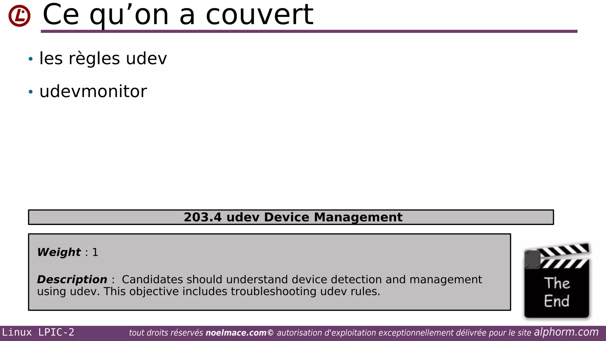 Ce qu’on a couvert
• les règles udev
• udevmonitor

203.4 udev Device Management
Weight : 1
Description : Candidates should understand device detection and management
using udev. This objective includes troubleshooting udev rules.

Linux LPIC-2

tout droits réservés noelmace.com© autorisation d'exploitation exceptionnellement délivrée pour le site

alphorm.com

 