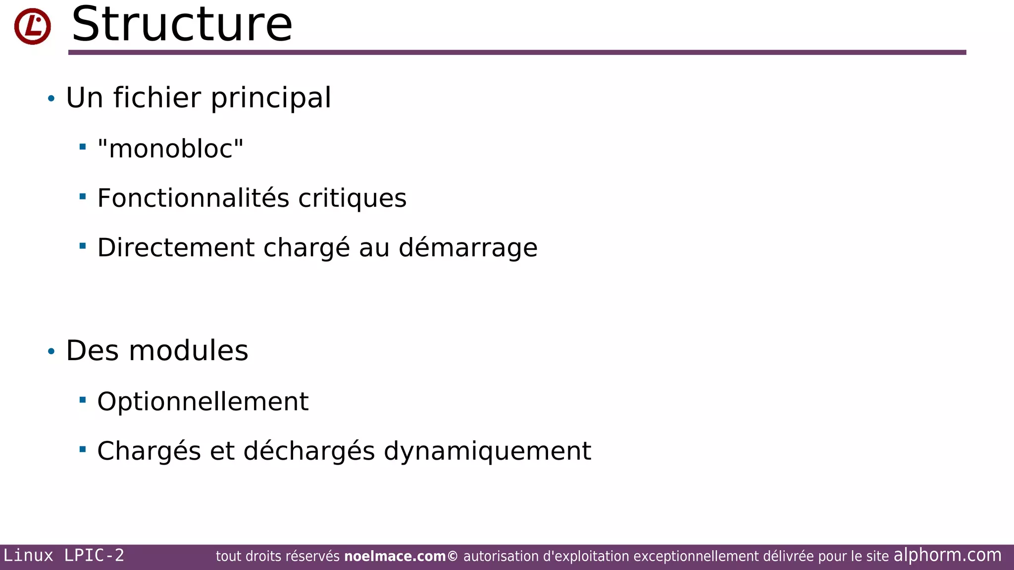 Structure
• Un fichier principal


"monobloc"



Fonctionnalités critiques



Directement chargé au démarrage

• Des modules


Optionnellement



Chargés et déchargés dynamiquement

Linux LPIC-2

tout droits réservés noelmace.com© autorisation d'exploitation exceptionnellement délivrée pour le site

alphorm.com

 