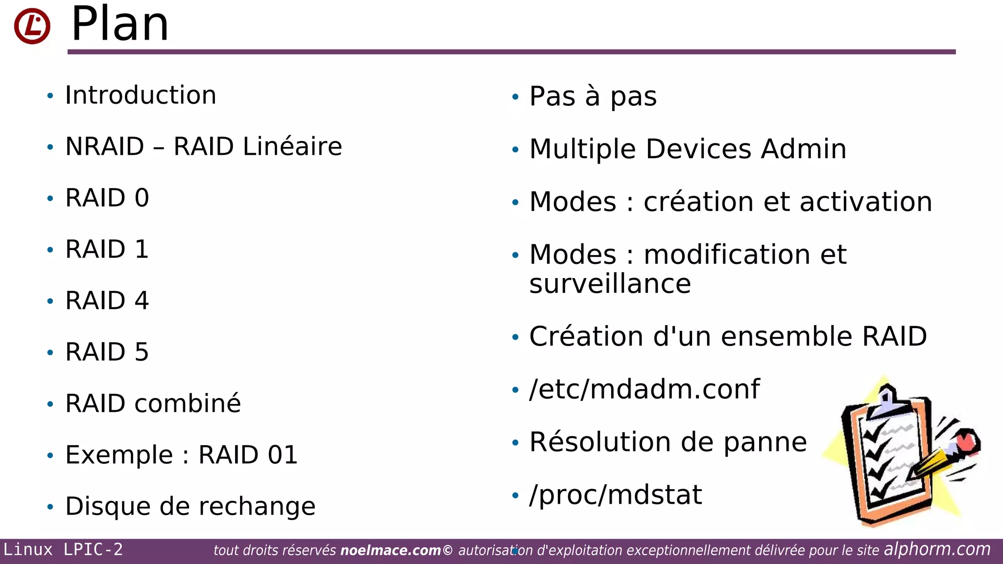 Plan
• Introduction

• Pas à pas

• NRAID – RAID Linéaire

• Multiple Devices Admin

• RAID 0

• Modes : création et activation

• RAID 1

• Modes : modification et

surveillance

• RAID 4

• Création d'un ensemble RAID

• RAID 5
• RAID combiné
• Exemple : RAID 01
• Disque de rechange
Linux LPIC-2

• /etc/mdadm.conf
• Résolution de panne
• /proc/mdstat
•

tout droits réservés noelmace.com© autorisation d'exploitation exceptionnellement délivrée pour le site

alphorm.com

 