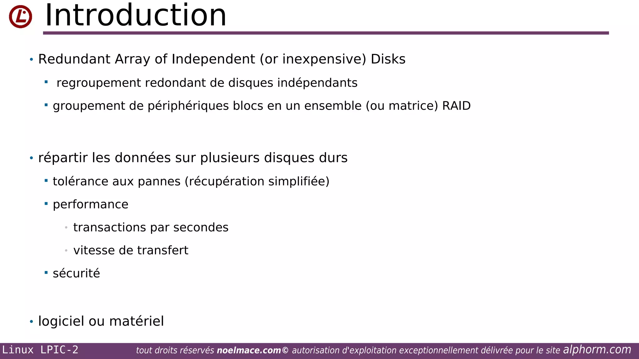 Introduction
• Redundant Array of Independent (or inexpensive) Disks



regroupement redondant de disques indépendants
groupement de périphériques blocs en un ensemble (ou matrice) RAID

• répartir les données sur plusieurs disques durs


tolérance aux pannes (récupération simplifiée)



performance
•
•



transactions par secondes
vitesse de transfert

sécurité

• logiciel ou matériel
Linux LPIC-2

tout droits réservés noelmace.com© autorisation d'exploitation exceptionnellement délivrée pour le site

alphorm.com

 