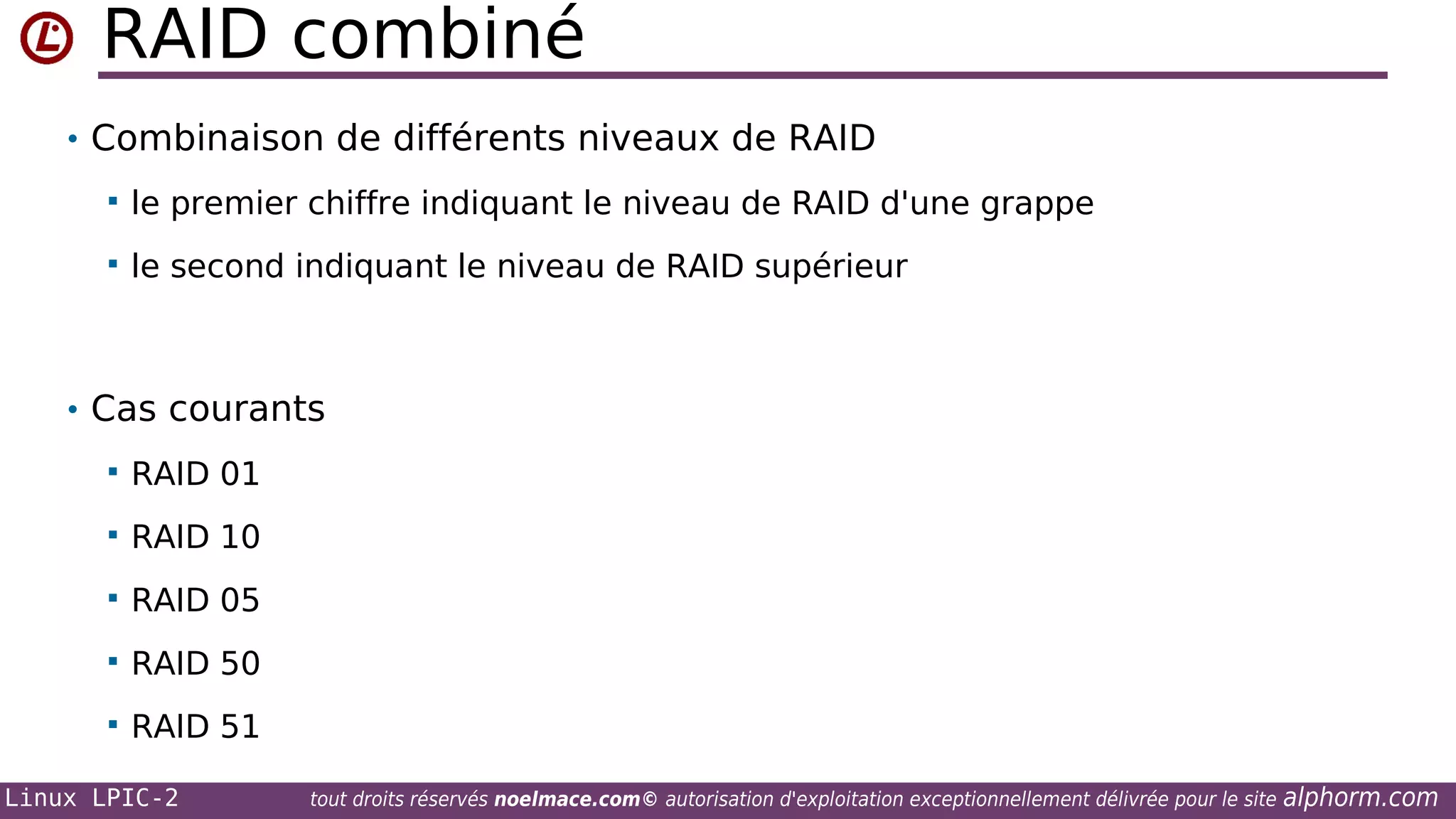 RAID combiné
• Combinaison de différents niveaux de RAID


le premier chiffre indiquant le niveau de RAID d'une grappe



le second indiquant le niveau de RAID supérieur

• Cas courants


RAID 01



RAID 10



RAID 05



RAID 50



RAID 51

Linux LPIC-2

tout droits réservés noelmace.com© autorisation d'exploitation exceptionnellement délivrée pour le site

alphorm.com

 