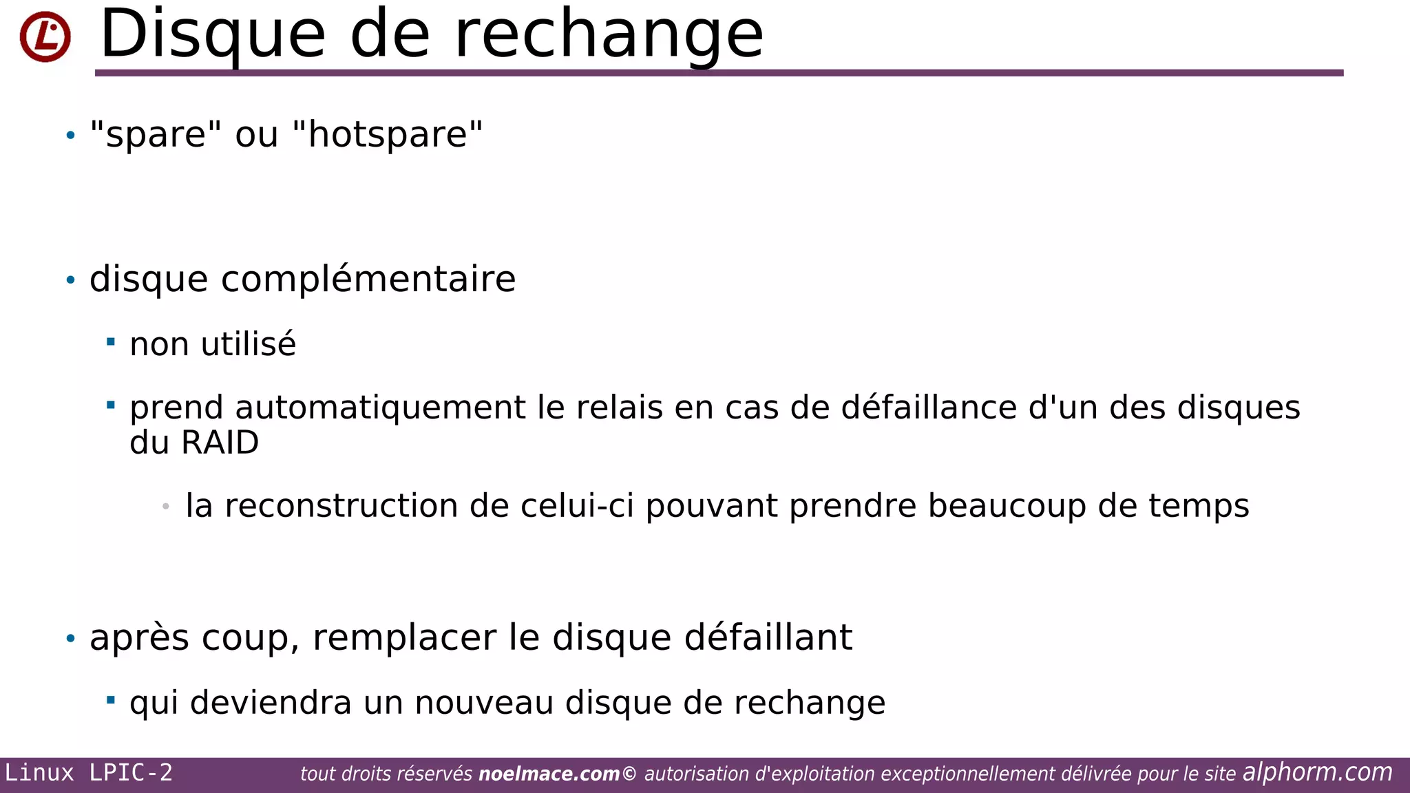 Disque de rechange
• "spare" ou "hotspare"

• disque complémentaire


non utilisé



prend automatiquement le relais en cas de défaillance d'un des disques
du RAID
•

la reconstruction de celui-ci pouvant prendre beaucoup de temps

• après coup, remplacer le disque défaillant


qui deviendra un nouveau disque de rechange

Linux LPIC-2

tout droits réservés noelmace.com© autorisation d'exploitation exceptionnellement délivrée pour le site

alphorm.com

 