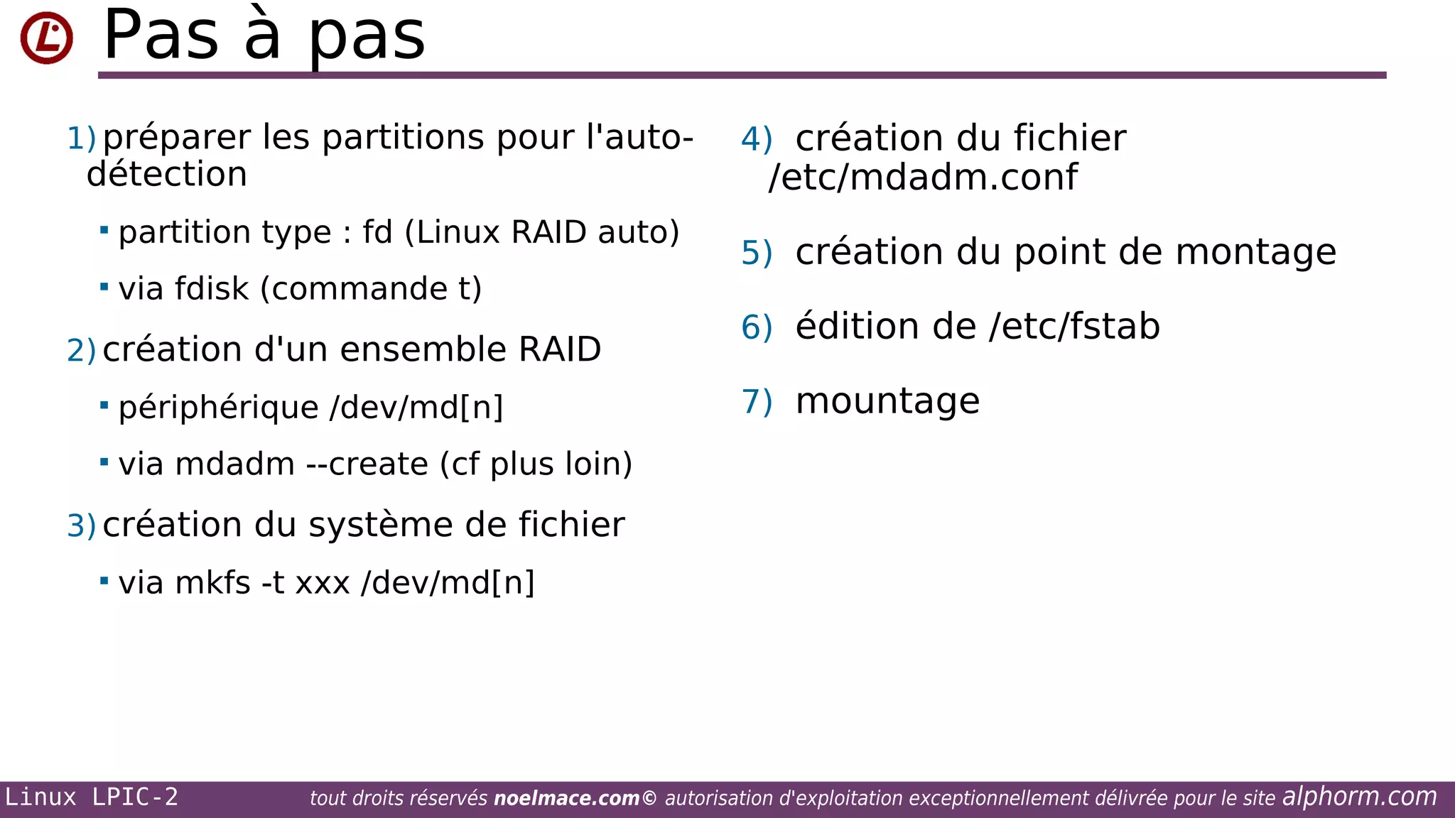 Pas à pas
1) préparer les partitions pour l'auto-

détection


partition type : fd (Linux RAID auto)



via fdisk (commande t)

2) création d'un ensemble RAID


périphérique /dev/md[n]



4) création du fichier

/etc/mdadm.conf

5) création du point de montage
6) édition de /etc/fstab
7) mountage

via mdadm --create (cf plus loin)

3) création du système de fichier


via mkfs -t xxx /dev/md[n]

Linux LPIC-2

tout droits réservés noelmace.com© autorisation d'exploitation exceptionnellement délivrée pour le site

alphorm.com

 