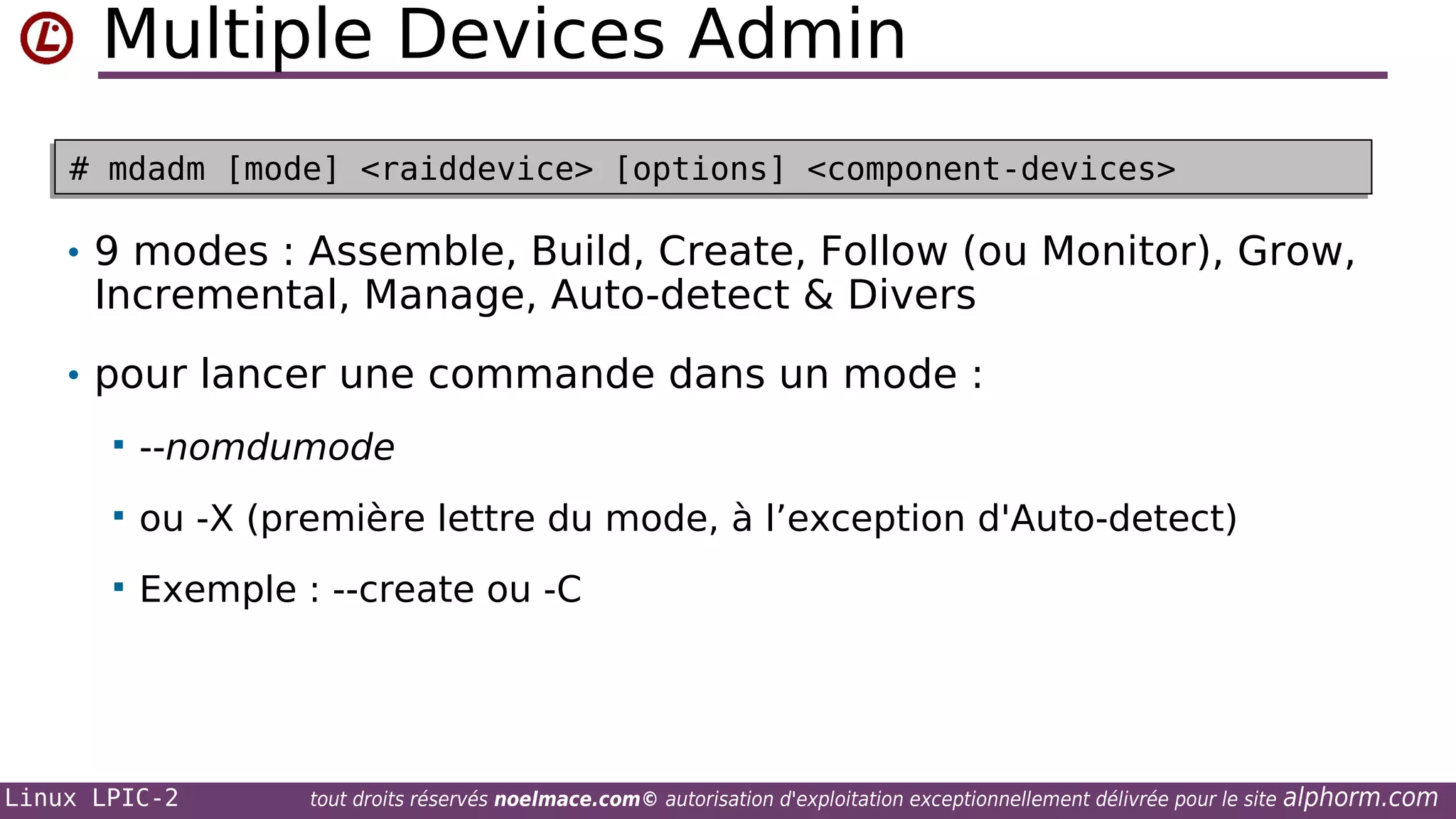Multiple Devices Admin
# mdadm [mode] <raiddevice> [options] <component-devices>
# mdadm [mode] <raiddevice> [options] <component-devices>

• 9 modes : Assemble, Build, Create, Follow (ou Monitor), Grow,

Incremental, Manage, Auto-detect & Divers

• pour lancer une commande dans un mode :


--nomdumode



ou -X (première lettre du mode, à l’exception d'Auto-detect)



Exemple : --create ou -C

Linux LPIC-2

tout droits réservés noelmace.com© autorisation d'exploitation exceptionnellement délivrée pour le site

alphorm.com

 