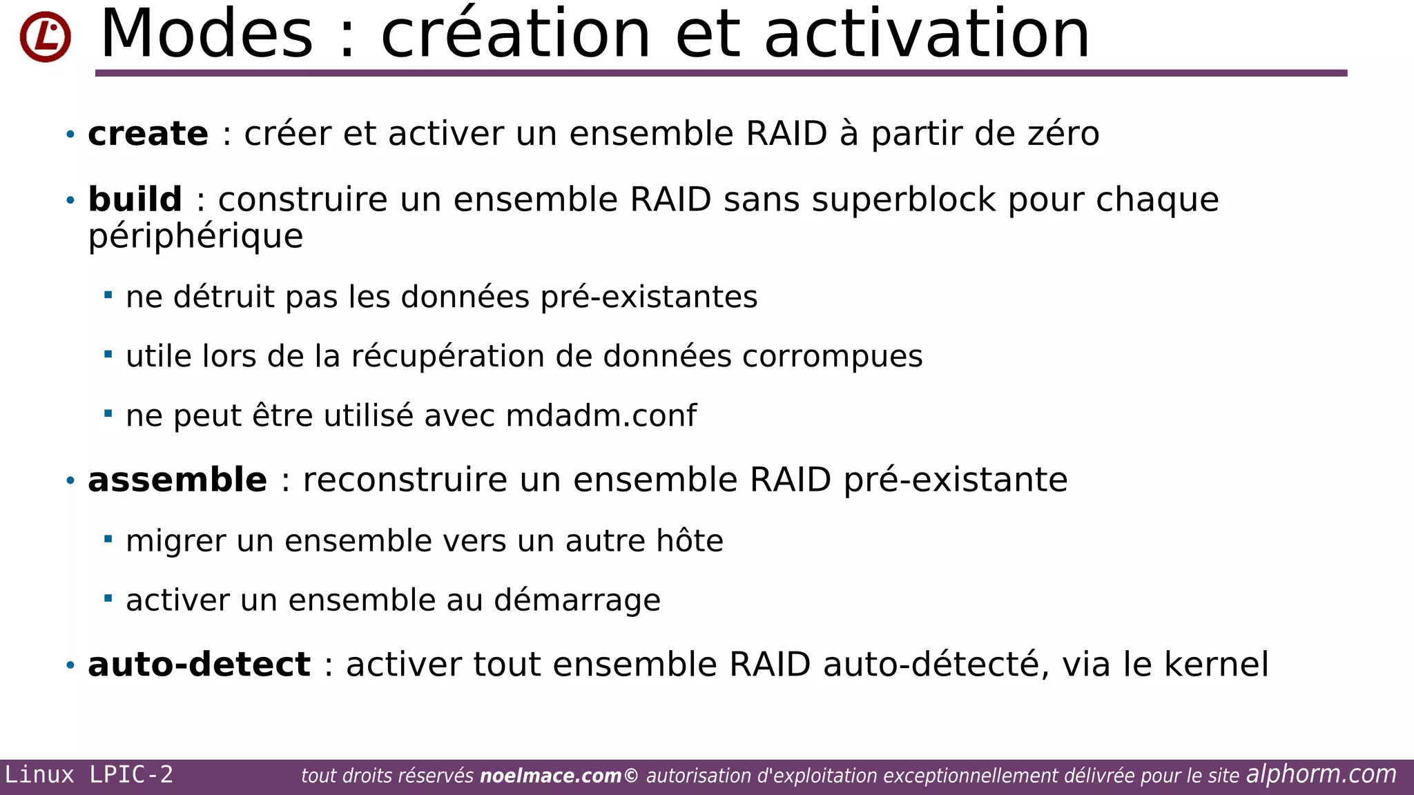 Modes : création et activation
• create : créer et activer un ensemble RAID à partir de zéro
• build : construire un ensemble RAID sans superblock pour chaque

périphérique


ne détruit pas les données pré-existantes



utile lors de la récupération de données corrompues



ne peut être utilisé avec mdadm.conf

• assemble : reconstruire un ensemble RAID pré-existante


migrer un ensemble vers un autre hôte



activer un ensemble au démarrage

• auto-detect : activer tout ensemble RAID auto-détecté, via le kernel

Linux LPIC-2

tout droits réservés noelmace.com© autorisation d'exploitation exceptionnellement délivrée pour le site

alphorm.com

 