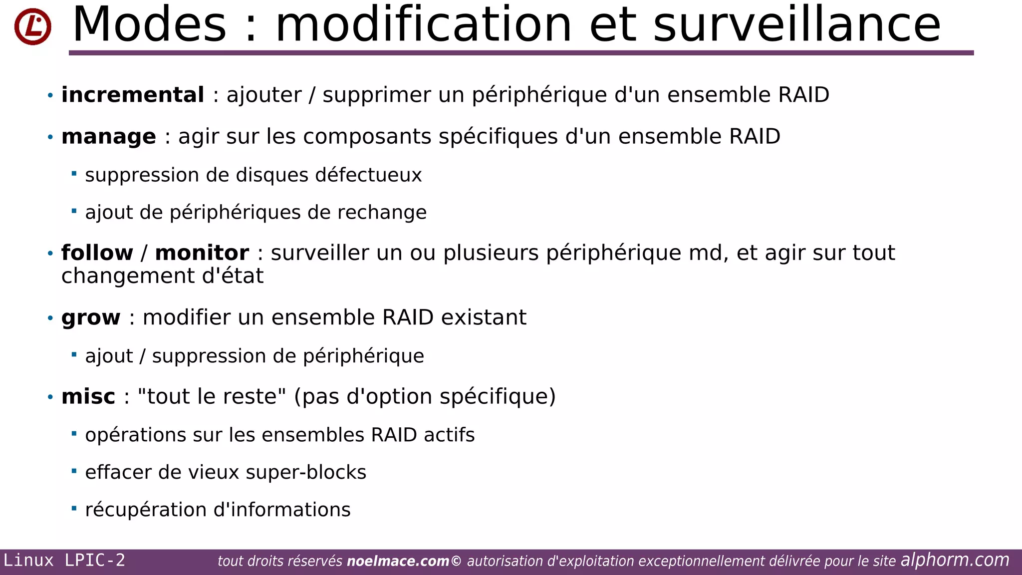 Modes : modification et surveillance
• incremental : ajouter / supprimer un périphérique d'un ensemble RAID
• manage : agir sur les composants spécifiques d'un ensemble RAID


suppression de disques défectueux



ajout de périphériques de rechange

• follow / monitor : surveiller un ou plusieurs périphérique md, et agir sur tout

changement d'état

• grow : modifier un ensemble RAID existant


ajout / suppression de périphérique

• misc : "tout le reste" (pas d'option spécifique)


opérations sur les ensembles RAID actifs



effacer de vieux super-blocks



récupération d'informations

Linux LPIC-2

tout droits réservés noelmace.com© autorisation d'exploitation exceptionnellement délivrée pour le site

alphorm.com

 
