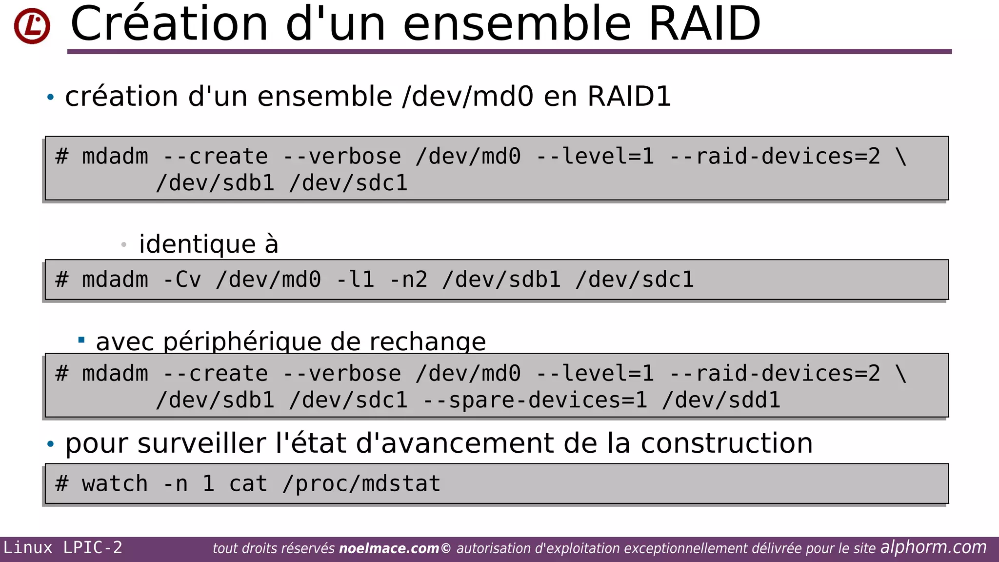 Création d'un ensemble RAID
• création d'un ensemble /dev/md0 en RAID1
# mdadm --create --verbose /dev/md0 --level=1 --raid-devices=2 
# mdadm --create --verbose /dev/md0 --level=1 --raid-devices=2 
/dev/sdb1 /dev/sdc1
/dev/sdb1 /dev/sdc1
•

identique à

# mdadm -Cv /dev/md0 -l1 -n2 /dev/sdb1 /dev/sdc1
# mdadm -Cv /dev/md0 -l1 -n2 /dev/sdb1 /dev/sdc1


avec périphérique de rechange

# mdadm --create --verbose /dev/md0 --level=1 --raid-devices=2 
# mdadm --create --verbose /dev/md0 --level=1 --raid-devices=2 
/dev/sdb1 /dev/sdc1 --spare-devices=1 /dev/sdd1
/dev/sdb1 /dev/sdc1 --spare-devices=1 /dev/sdd1

• pour surveiller l'état d'avancement de la construction
# watch -n 1 cat /proc/mdstat
# watch -n 1 cat /proc/mdstat
Linux LPIC-2

tout droits réservés noelmace.com© autorisation d'exploitation exceptionnellement délivrée pour le site

alphorm.com

 