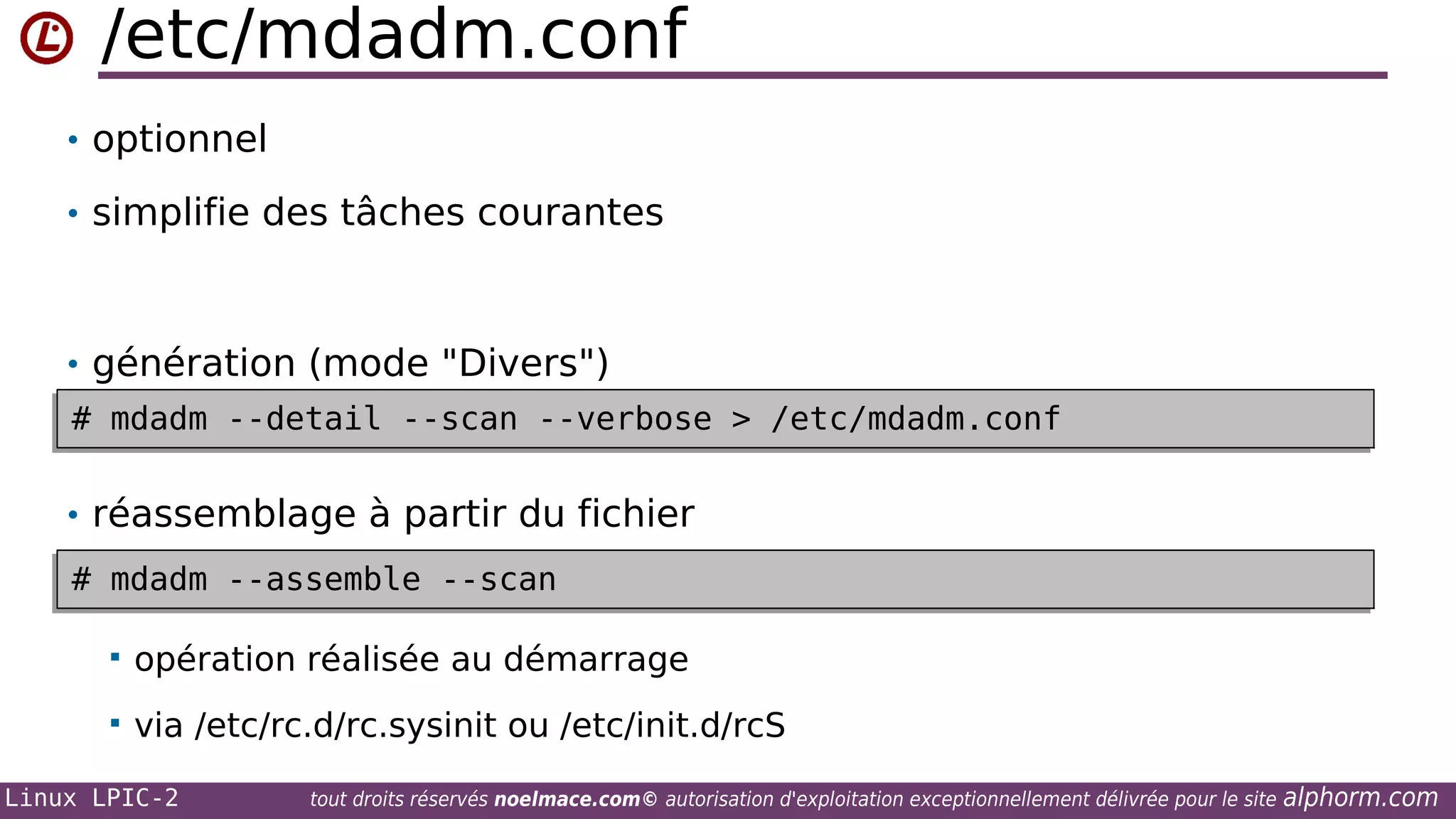 /etc/mdadm.conf
• optionnel
• simplifie des tâches courantes

• génération (mode "Divers")
# mdadm --detail --scan --verbose > /etc/mdadm.conf
# mdadm --detail --scan --verbose > /etc/mdadm.conf

• réassemblage à partir du fichier
# mdadm --assemble --scan
# mdadm --assemble --scan


opération réalisée au démarrage



via /etc/rc.d/rc.sysinit ou /etc/init.d/rcS

Linux LPIC-2

tout droits réservés noelmace.com© autorisation d'exploitation exceptionnellement délivrée pour le site

alphorm.com

 