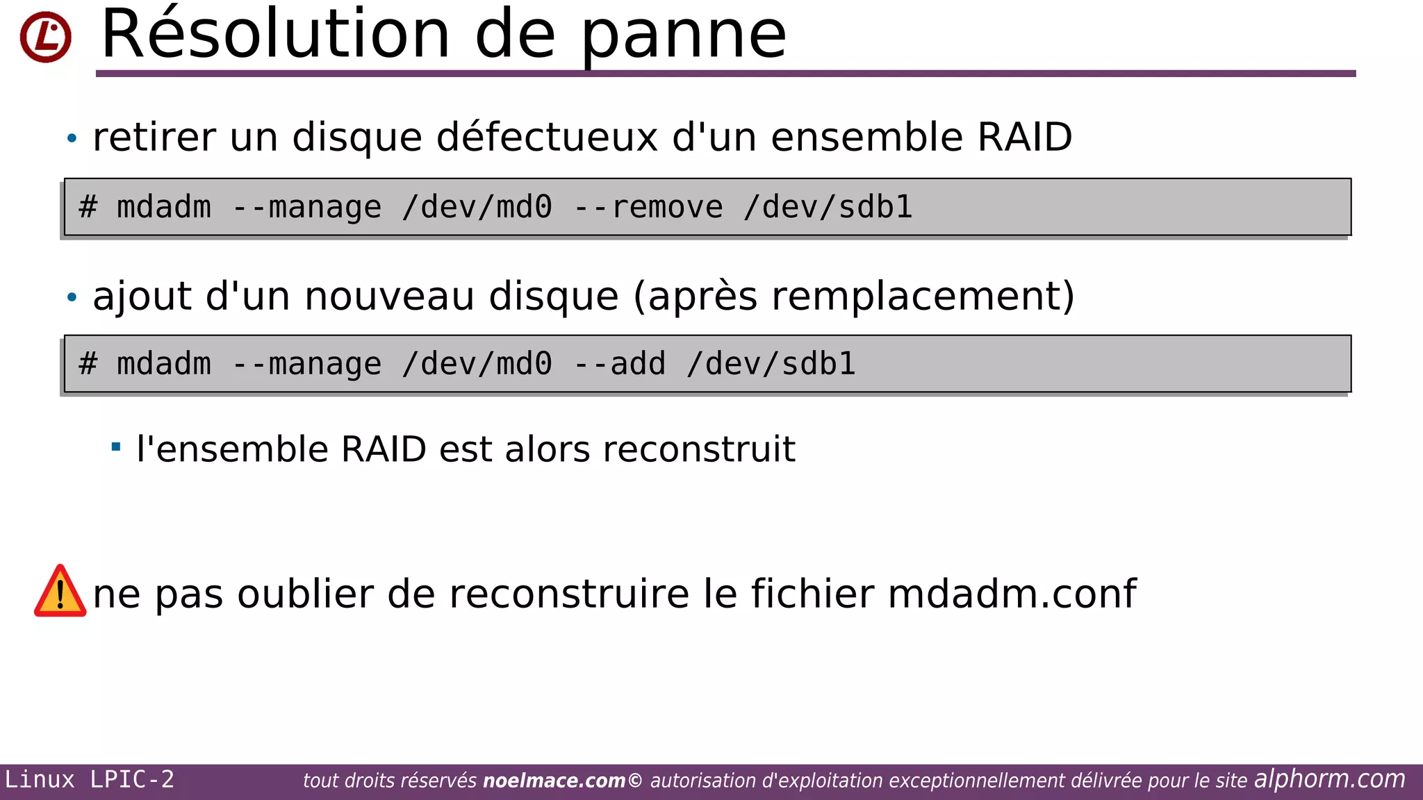Résolution de panne
• retirer un disque défectueux d'un ensemble RAID
# mdadm --manage /dev/md0 --remove /dev/sdb1
# mdadm --manage /dev/md0 --remove /dev/sdb1

• ajout d'un nouveau disque (après remplacement)
# mdadm --manage /dev/md0 --add /dev/sdb1
# mdadm --manage /dev/md0 --add /dev/sdb1


l'ensemble RAID est alors reconstruit

ne pas oublier de reconstruire le fichier mdadm.conf

Linux LPIC-2

tout droits réservés noelmace.com© autorisation d'exploitation exceptionnellement délivrée pour le site

alphorm.com

 