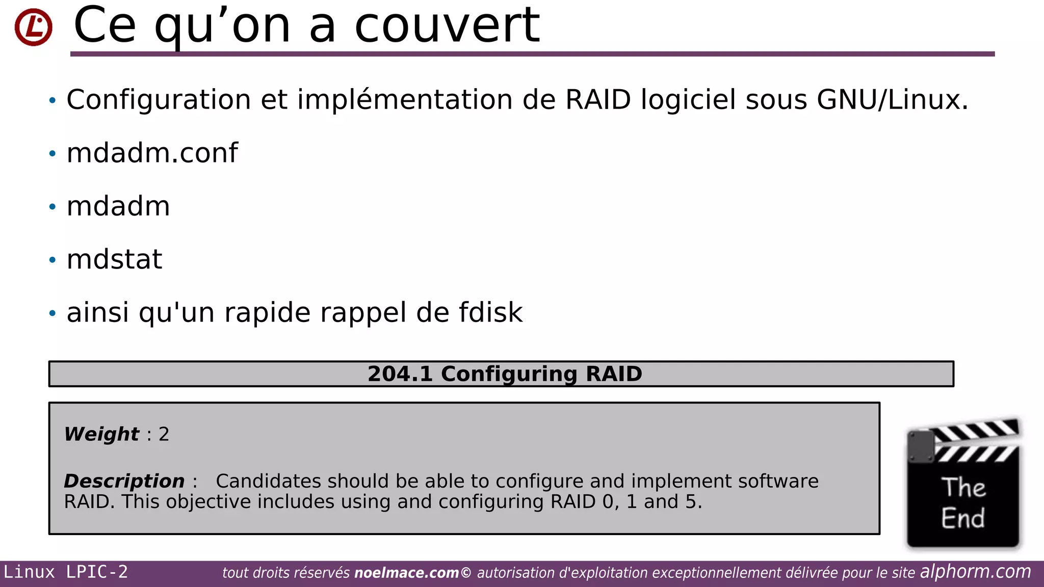 Ce qu’on a couvert
• Configuration et implémentation de RAID logiciel sous GNU/Linux.
• mdadm.conf
• mdadm
• mdstat
• ainsi qu'un rapide rappel de fdisk
204.1 Configuring RAID
Weight : 2
Description : Candidates should be able to configure and implement software
RAID. This objective includes using and configuring RAID 0, 1 and 5.

Linux LPIC-2

tout droits réservés noelmace.com© autorisation d'exploitation exceptionnellement délivrée pour le site

alphorm.com

 