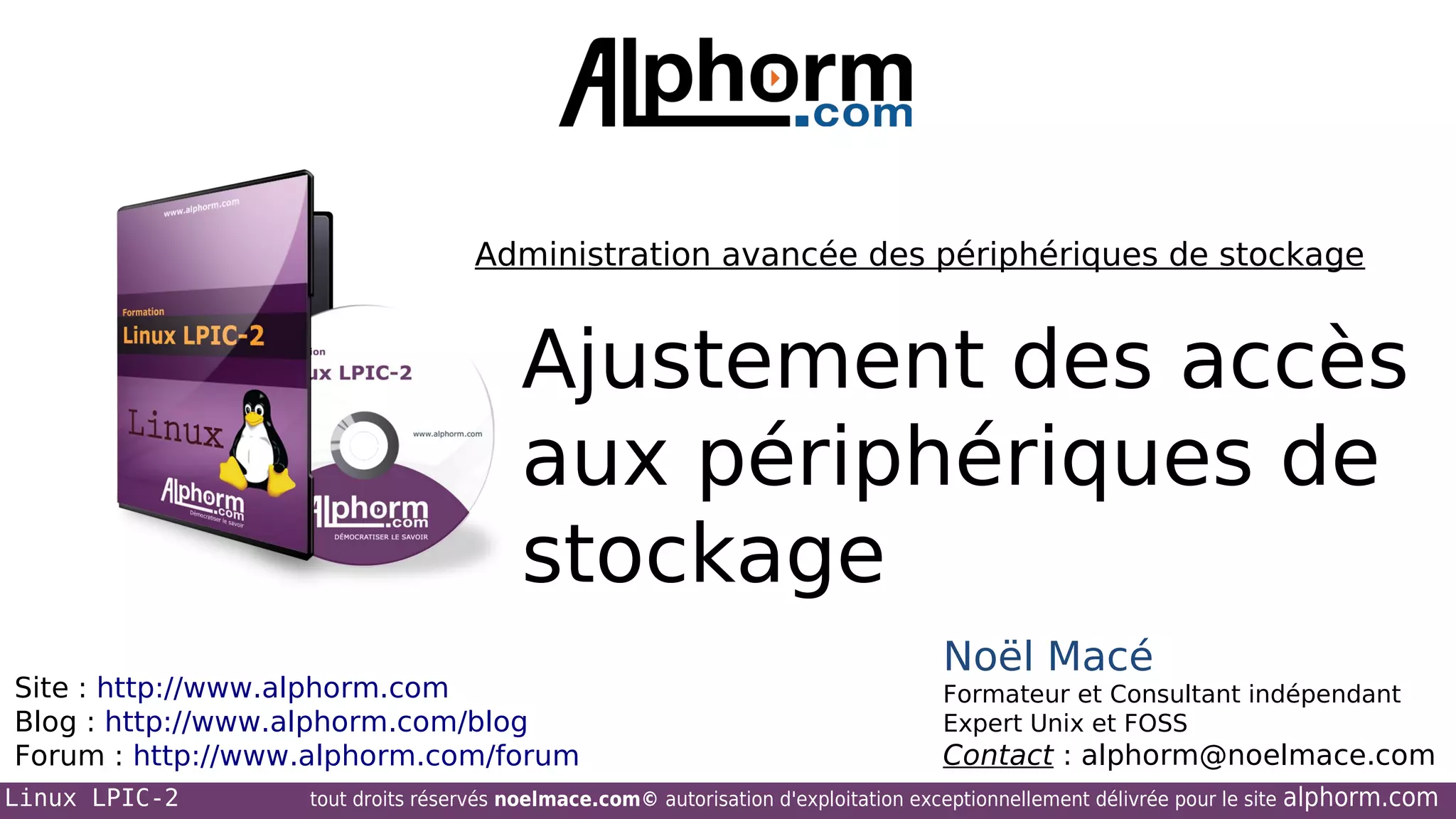 Administration avancée des périphériques de stockage

Ajustement des accès
aux périphériques de
stockage
Site : http://www.alphorm.com
Blog : http://www.alphorm.com/blog
Forum : http://www.alphorm.com/forum
Linux LPIC-2

Noël Macé
Formateur et Consultant indépendant
Expert Unix et FOSS

Contact : alphorm@noelmace.com

tout droits réservés noelmace.com© autorisation d'exploitation exceptionnellement délivrée pour le site

alphorm.com

 