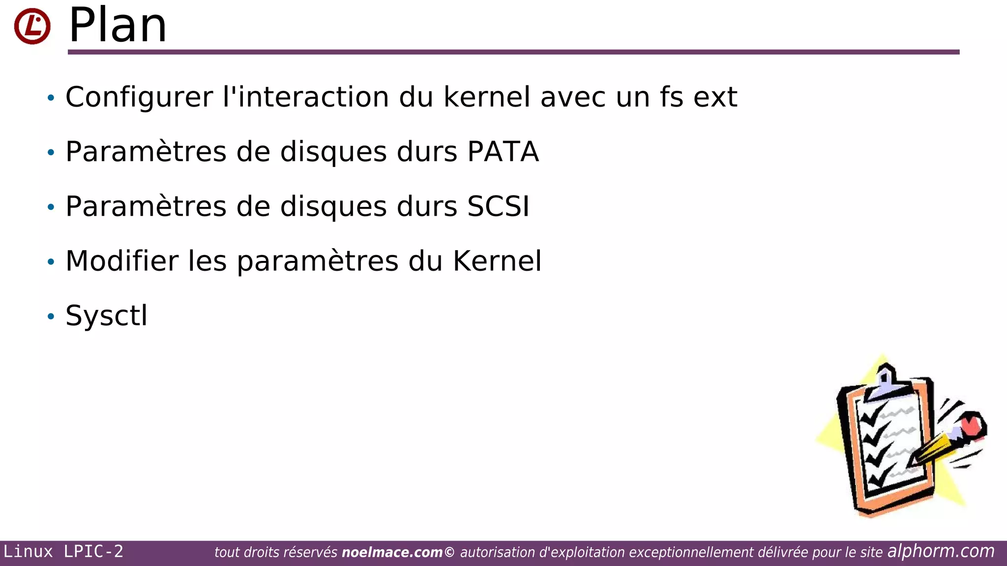 Plan
• Configurer l'interaction du kernel avec un fs ext
• Paramètres de disques durs PATA
• Paramètres de disques durs SCSI
• Modifier les paramètres du Kernel
• Sysctl

Linux LPIC-2

tout droits réservés noelmace.com© autorisation d'exploitation exceptionnellement délivrée pour le site

alphorm.com

 