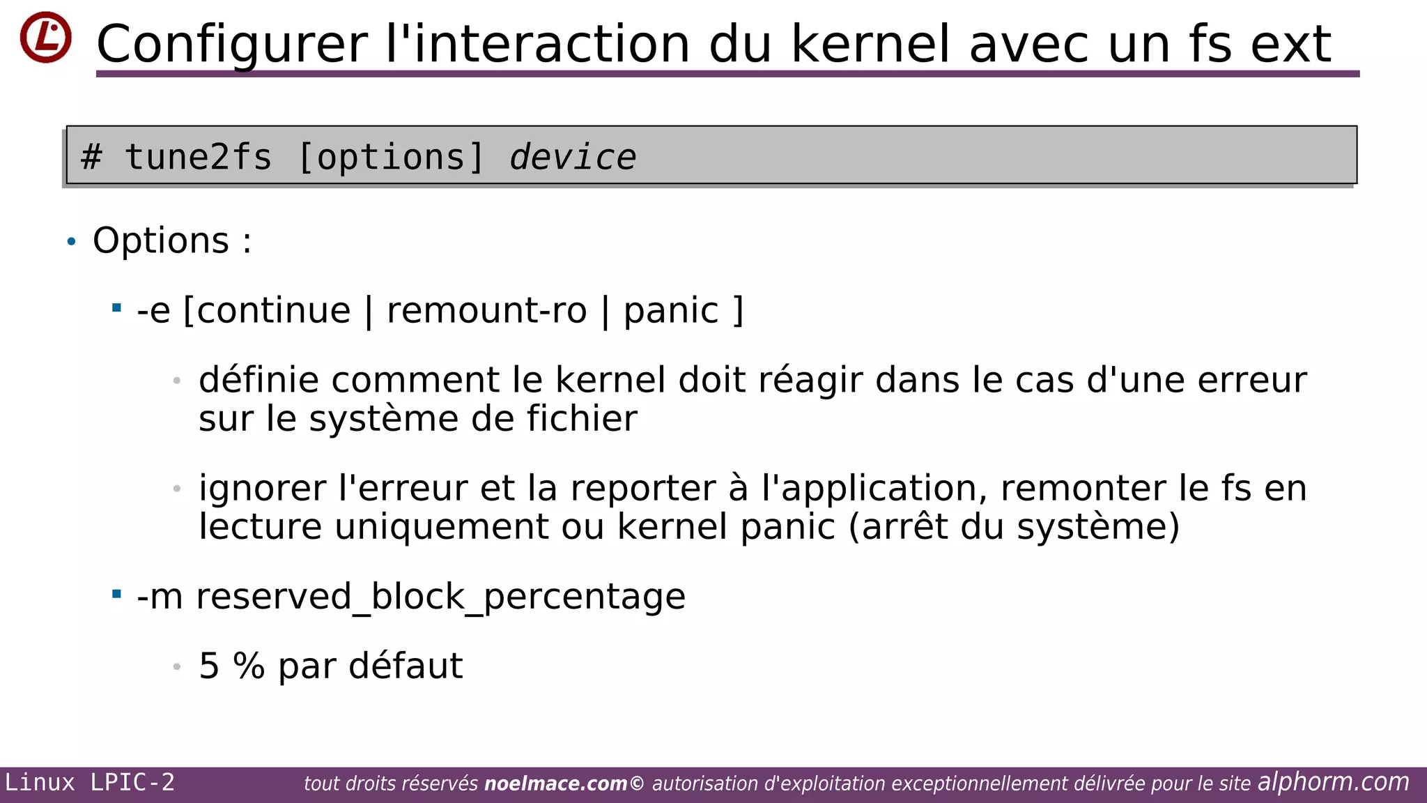 Configurer l'interaction du kernel avec un fs ext
# tune2fs [options] device
# tune2fs [options] device
• Options :


-e [continue | remount-ro | panic ]
•
•



définie comment le kernel doit réagir dans le cas d'une erreur
sur le système de fichier
ignorer l'erreur et la reporter à l'application, remonter le fs en
lecture uniquement ou kernel panic (arrêt du système)

-m reserved_block_percentage
•

Linux LPIC-2

5 % par défaut
tout droits réservés noelmace.com© autorisation d'exploitation exceptionnellement délivrée pour le site

alphorm.com

 