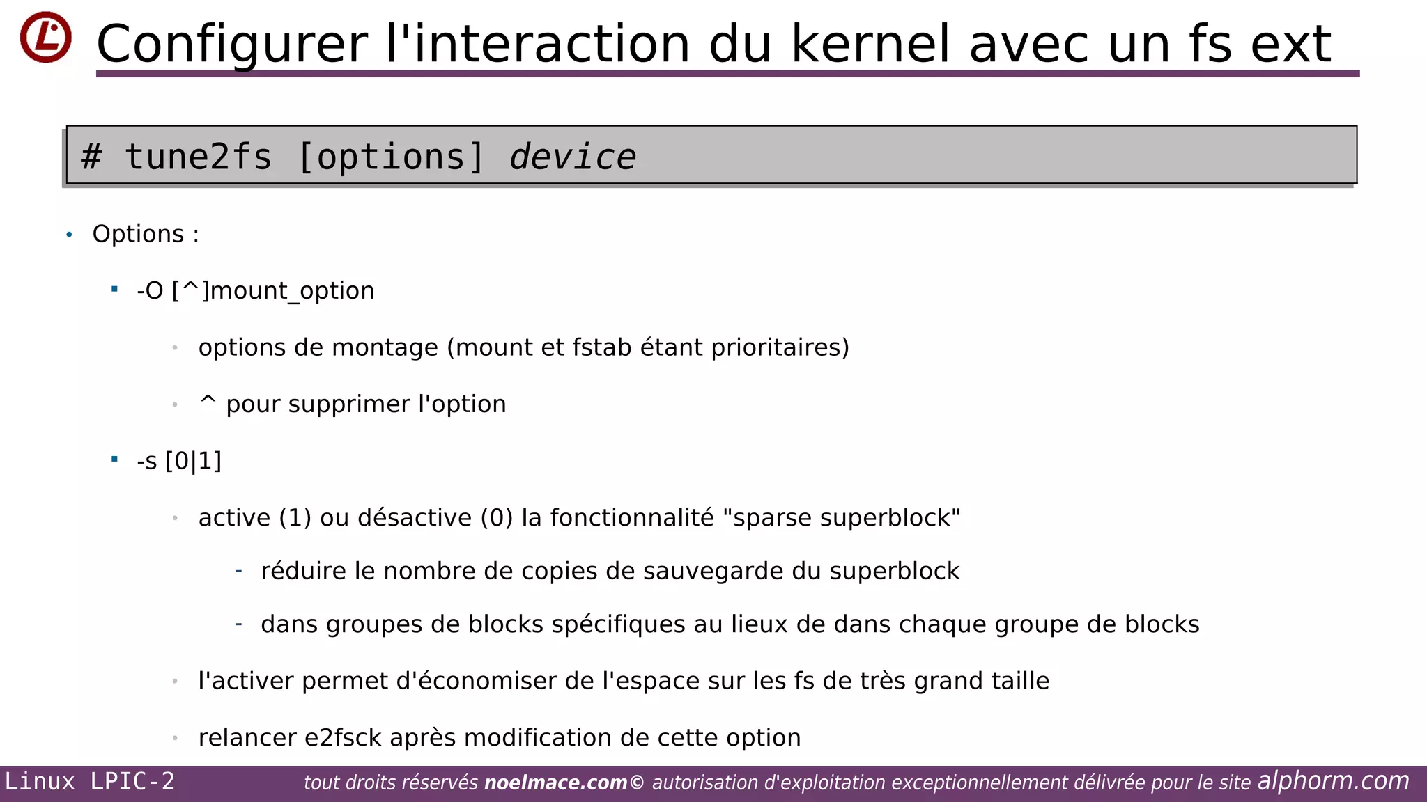 Configurer l'interaction du kernel avec un fs ext
# tune2fs [options] device
# tune2fs [options] device
• Options :


-O [^]mount_option
•
•



options de montage (mount et fstab étant prioritaires)
^ pour supprimer l'option

-s [0|1]
•

active (1) ou désactive (0) la fonctionnalité "sparse superblock"
- réduire le nombre de copies de sauvegarde du superblock
- dans groupes de blocks spécifiques au lieux de dans chaque groupe de blocks

•

l'activer permet d'économiser de l'espace sur les fs de très grand taille

•

relancer e2fsck après modification de cette option

Linux LPIC-2

tout droits réservés noelmace.com© autorisation d'exploitation exceptionnellement délivrée pour le site

alphorm.com

 
