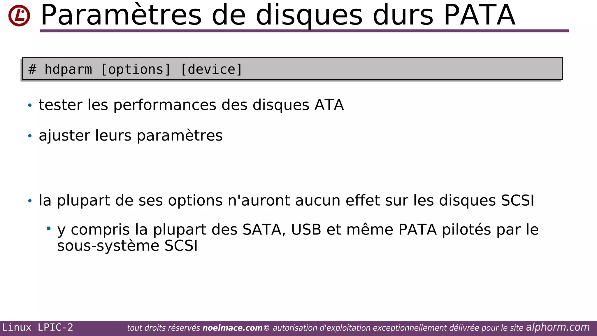 Paramètres de disques durs PATA
# hdparm [options] [device]
# hdparm [options] [device]

• tester les performances des disques ATA
• ajuster leurs paramètres

• la plupart de ses options n'auront aucun effet sur les disques SCSI


y compris la plupart des SATA, USB et même PATA pilotés par le
sous-système SCSI

Linux LPIC-2

tout droits réservés noelmace.com© autorisation d'exploitation exceptionnellement délivrée pour le site

alphorm.com

 