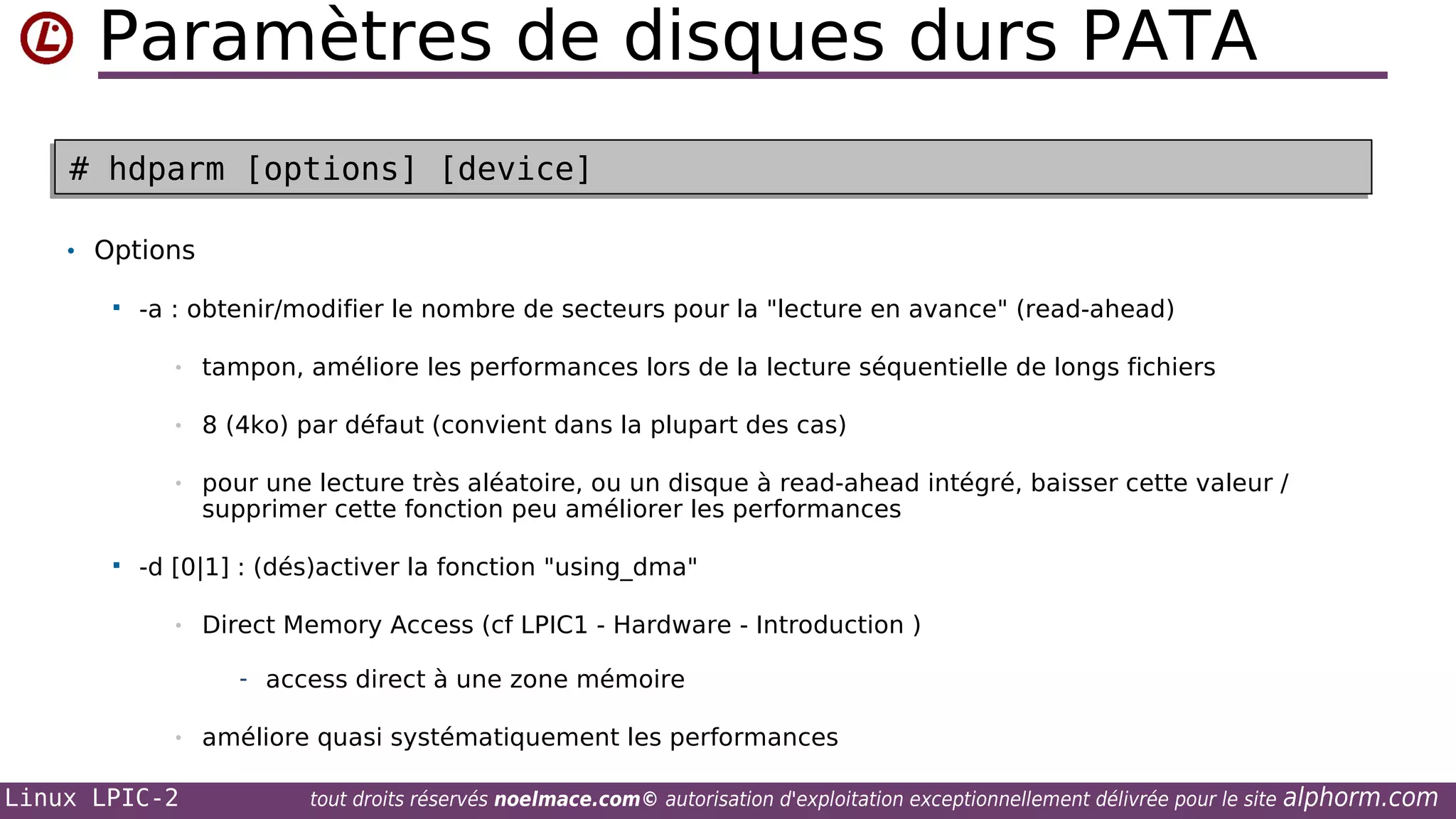 Paramètres de disques durs PATA
# hdparm [options] [device]
# hdparm [options] [device]
• Options


-a : obtenir/modifier le nombre de secteurs pour la "lecture en avance" (read-ahead)
•
•

8 (4ko) par défaut (convient dans la plupart des cas)

•



tampon, améliore les performances lors de la lecture séquentielle de longs fichiers

pour une lecture très aléatoire, ou un disque à read-ahead intégré, baisser cette valeur /
supprimer cette fonction peu améliorer les performances

-d [0|1] : (dés)activer la fonction "using_dma"
•

Direct Memory Access (cf LPIC1 - Hardware - Introduction )
- access direct à une zone mémoire

•

Linux LPIC-2

améliore quasi systématiquement les performances
tout droits réservés noelmace.com© autorisation d'exploitation exceptionnellement délivrée pour le site

alphorm.com

 