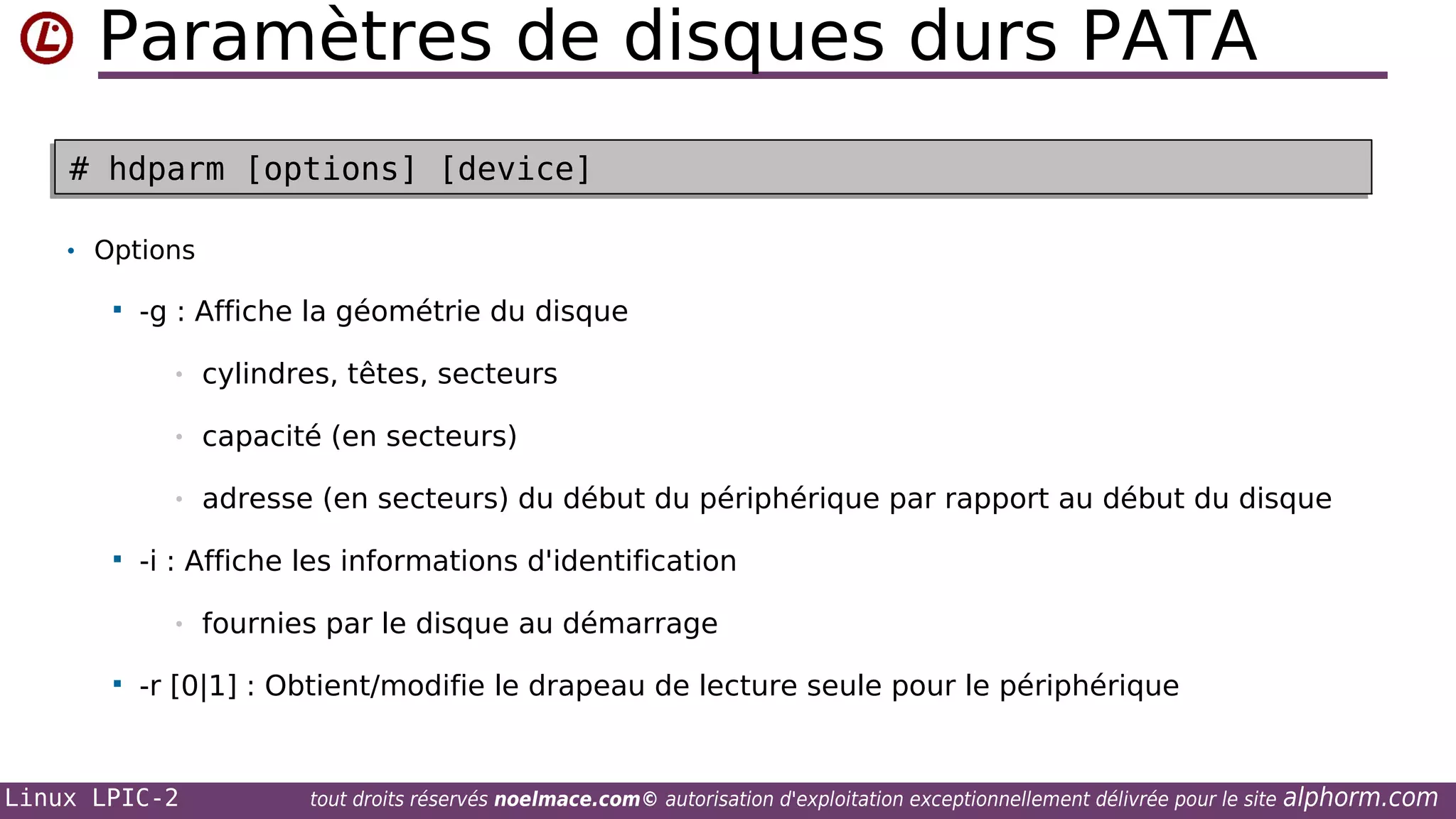 Paramètres de disques durs PATA
# hdparm [options] [device]
# hdparm [options] [device]
• Options


-g : Affiche la géométrie du disque
•
•

capacité (en secteurs)

•


cylindres, têtes, secteurs

adresse (en secteurs) du début du périphérique par rapport au début du disque

-i : Affiche les informations d'identification
•



fournies par le disque au démarrage

-r [0|1] : Obtient/modifie le drapeau de lecture seule pour le périphérique

Linux LPIC-2

tout droits réservés noelmace.com© autorisation d'exploitation exceptionnellement délivrée pour le site

alphorm.com

 