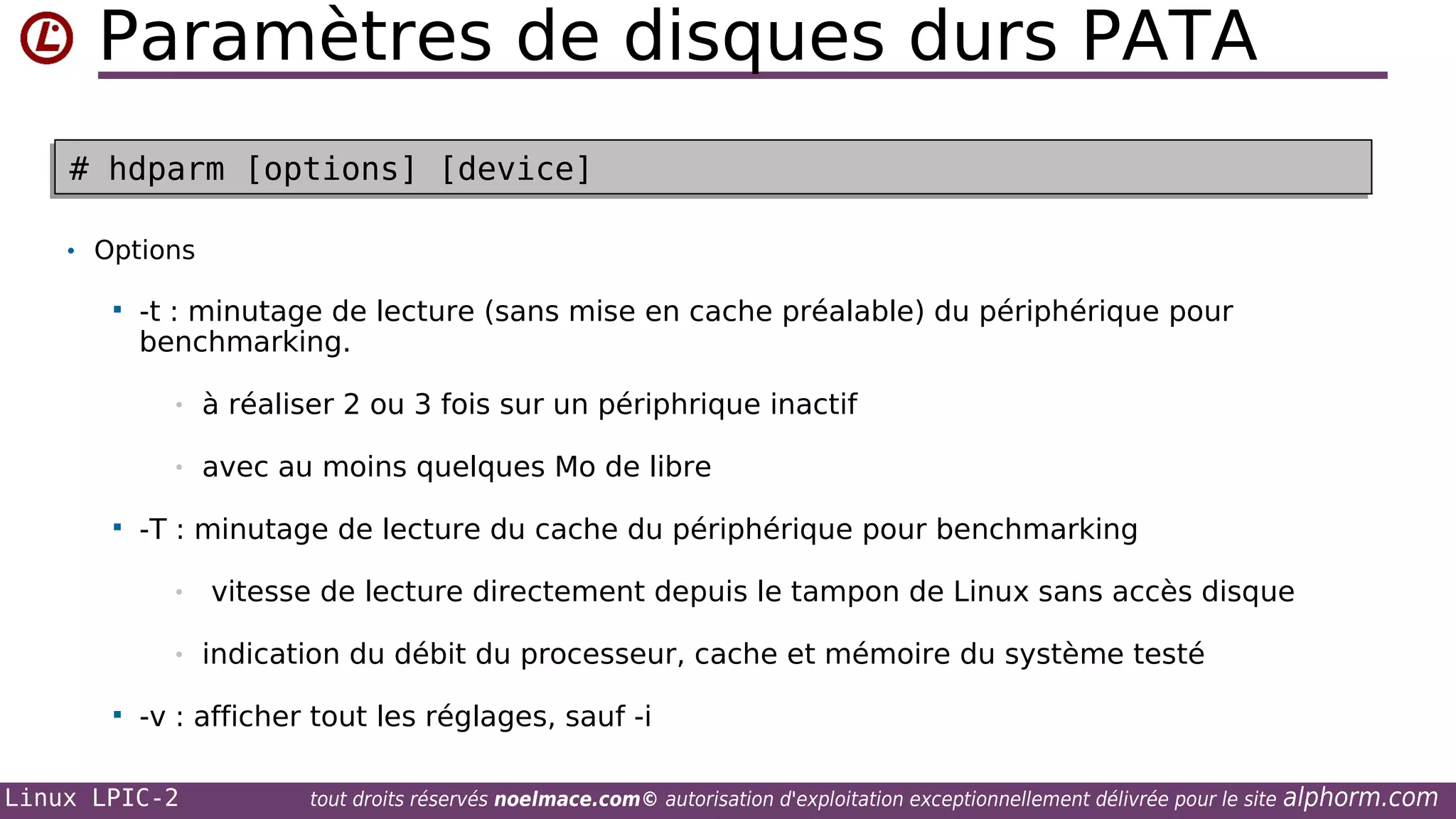 Paramètres de disques durs PATA
# hdparm [options] [device]
# hdparm [options] [device]
• Options


-t : minutage de lecture (sans mise en cache préalable) du périphérique pour
benchmarking.
•
•



à réaliser 2 ou 3 fois sur un périphrique inactif
avec au moins quelques Mo de libre

-T : minutage de lecture du cache du périphérique pour benchmarking
•
•



vitesse de lecture directement depuis le tampon de Linux sans accès disque
indication du débit du processeur, cache et mémoire du système testé

-v : afficher tout les réglages, sauf -i

Linux LPIC-2

tout droits réservés noelmace.com© autorisation d'exploitation exceptionnellement délivrée pour le site

alphorm.com

 