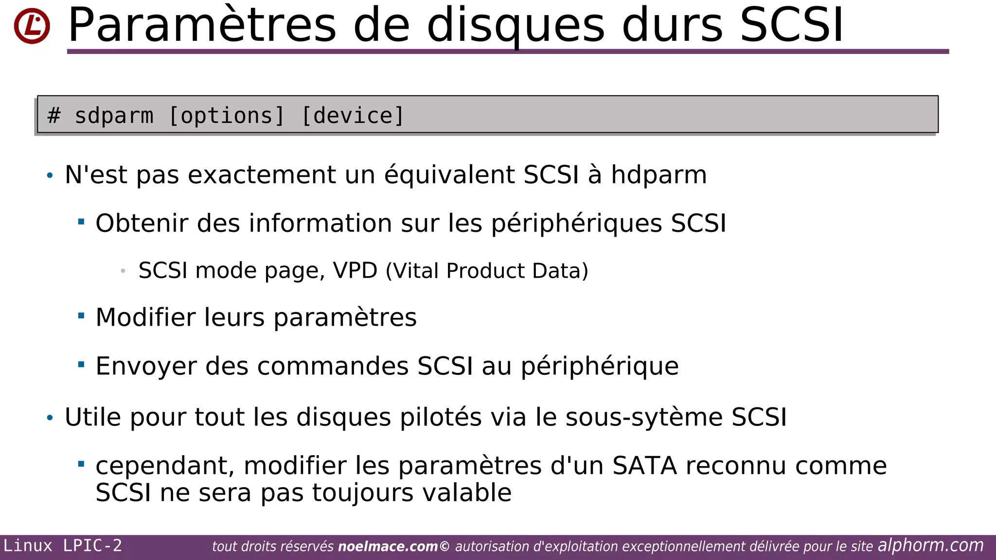 Paramètres de disques durs SCSI
# sdparm [options] [device]
# sdparm [options] [device]

• N'est pas exactement un équivalent SCSI à hdparm


Obtenir des information sur les périphériques SCSI
•

SCSI mode page, VPD (Vital Product Data)



Modifier leurs paramètres



Envoyer des commandes SCSI au périphérique

• Utile pour tout les disques pilotés via le sous-sytème SCSI


cependant, modifier les paramètres d'un SATA reconnu comme
SCSI ne sera pas toujours valable

Linux LPIC-2

tout droits réservés noelmace.com© autorisation d'exploitation exceptionnellement délivrée pour le site

alphorm.com

 
