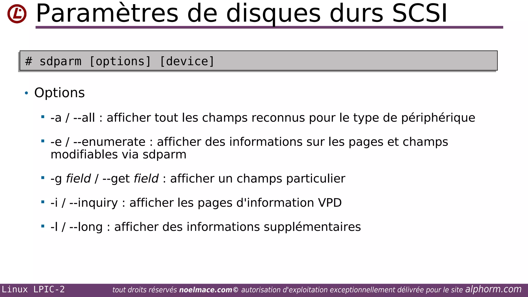 Paramètres de disques durs SCSI
# sdparm [options] [device]
# sdparm [options] [device]

• Options


-a / --all : afficher tout les champs reconnus pour le type de périphérique



-e / --enumerate : afficher des informations sur les pages et champs
modifiables via sdparm



-g field / --get field : afficher un champs particulier



-i / --inquiry : afficher les pages d'information VPD



-l / --long : afficher des informations supplémentaires

Linux LPIC-2

tout droits réservés noelmace.com© autorisation d'exploitation exceptionnellement délivrée pour le site

alphorm.com

 