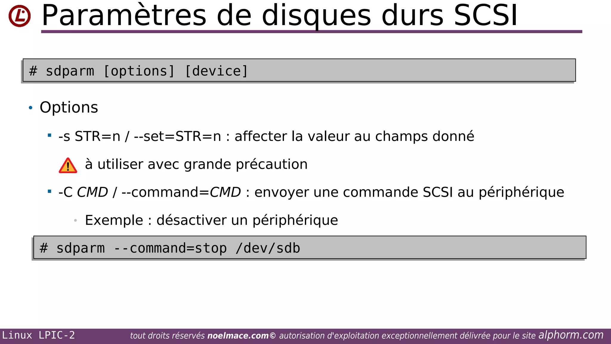 Paramètres de disques durs SCSI
# sdparm [options] [device]
# sdparm [options] [device]

• Options


-s STR=n / --set=STR=n : affecter la valeur au champs donné
à utiliser avec grande précaution



-C CMD / --command=CMD : envoyer une commande SCSI au périphérique
•

Exemple : désactiver un périphérique

# sdparm --command=stop /dev/sdb
# sdparm --command=stop /dev/sdb

Linux LPIC-2

tout droits réservés noelmace.com© autorisation d'exploitation exceptionnellement délivrée pour le site

alphorm.com

 