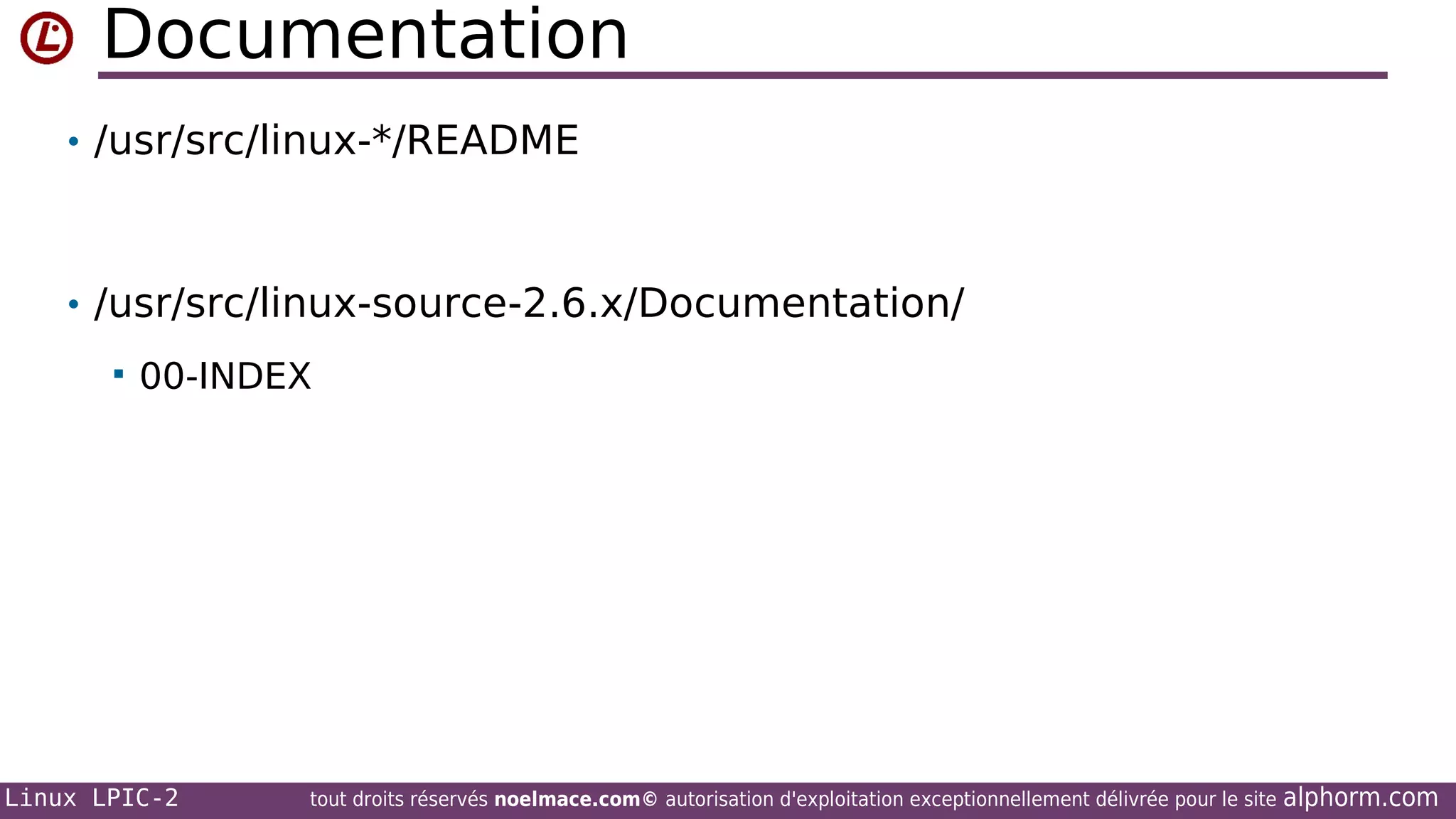 Documentation
• /usr/src/linux-*/README

• /usr/src/linux-source-2.6.x/Documentation/


00-INDEX

Linux LPIC-2

tout droits réservés noelmace.com© autorisation d'exploitation exceptionnellement délivrée pour le site

alphorm.com

 