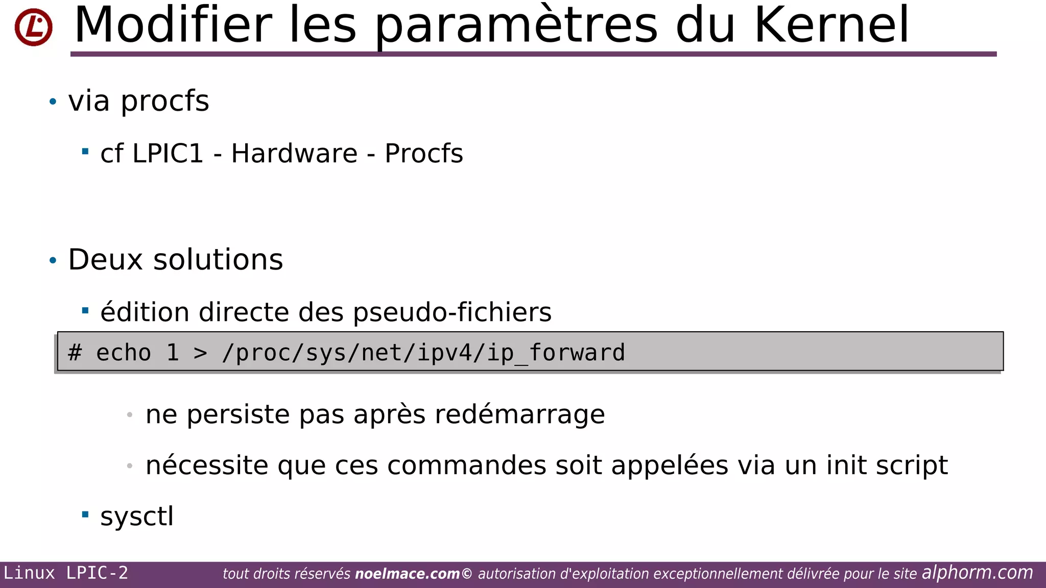 Modifier les paramètres du Kernel
• via procfs


cf LPIC1 - Hardware - Procfs

• Deux solutions


édition directe des pseudo-fichiers

# echo 1 > /proc/sys/net/ipv4/ip_forward
# echo 1 > /proc/sys/net/ipv4/ip_forward
•
•


ne persiste pas après redémarrage
nécessite que ces commandes soit appelées via un init script

sysctl

Linux LPIC-2

tout droits réservés noelmace.com© autorisation d'exploitation exceptionnellement délivrée pour le site

alphorm.com

 