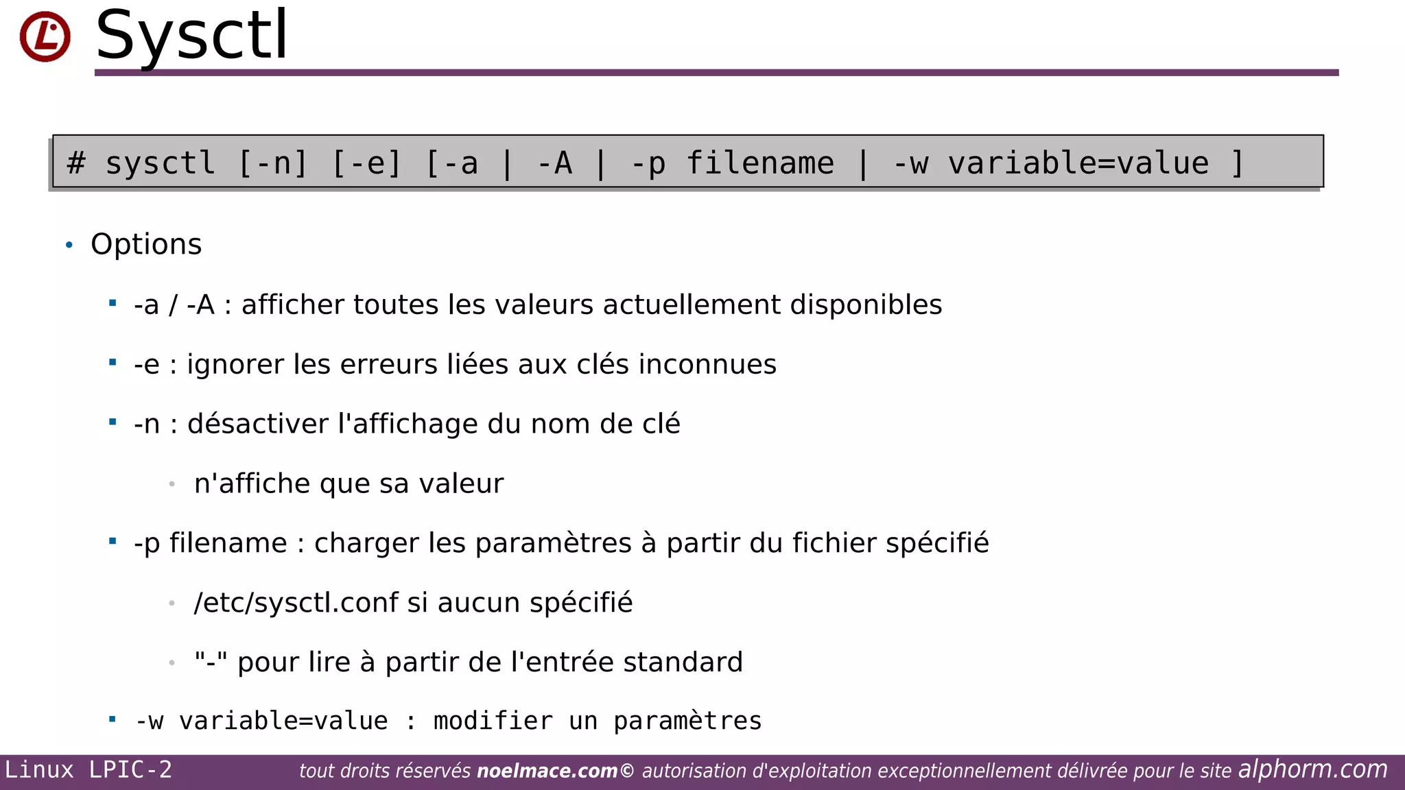 Sysctl
# sysctl [-n] [-e] [-a | -A | -p filename | -w variable=value ]
# sysctl [-n] [-e] [-a | -A | -p filename | -w variable=value ]
• Options


-a / -A : afficher toutes les valeurs actuellement disponibles



-e : ignorer les erreurs liées aux clés inconnues



-n : désactiver l'affichage du nom de clé
•



n'affiche que sa valeur

-p filename : charger les paramètres à partir du fichier spécifié
•
•



/etc/sysctl.conf si aucun spécifié
"-" pour lire à partir de l'entrée standard

-w variable=value : modifier un paramètres

Linux LPIC-2

tout droits réservés noelmace.com© autorisation d'exploitation exceptionnellement délivrée pour le site

alphorm.com

 