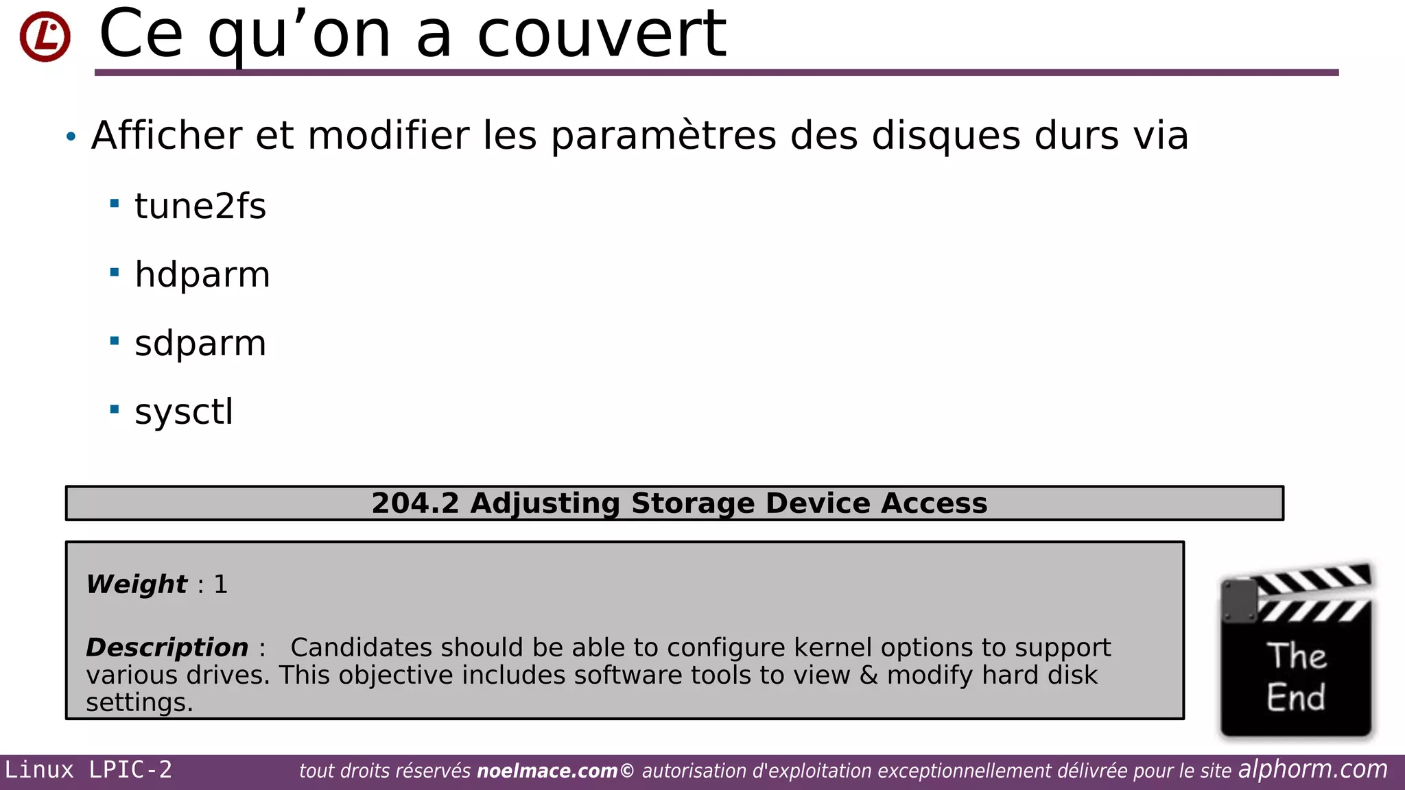 Ce qu’on a couvert
• Afficher et modifier les paramètres des disques durs via


tune2fs



hdparm



sdparm



sysctl
204.2 Adjusting Storage Device Access

Weight : 1
Description : Candidates should be able to configure kernel options to support
various drives. This objective includes software tools to view & modify hard disk
settings.
Linux LPIC-2

tout droits réservés noelmace.com© autorisation d'exploitation exceptionnellement délivrée pour le site

alphorm.com

 