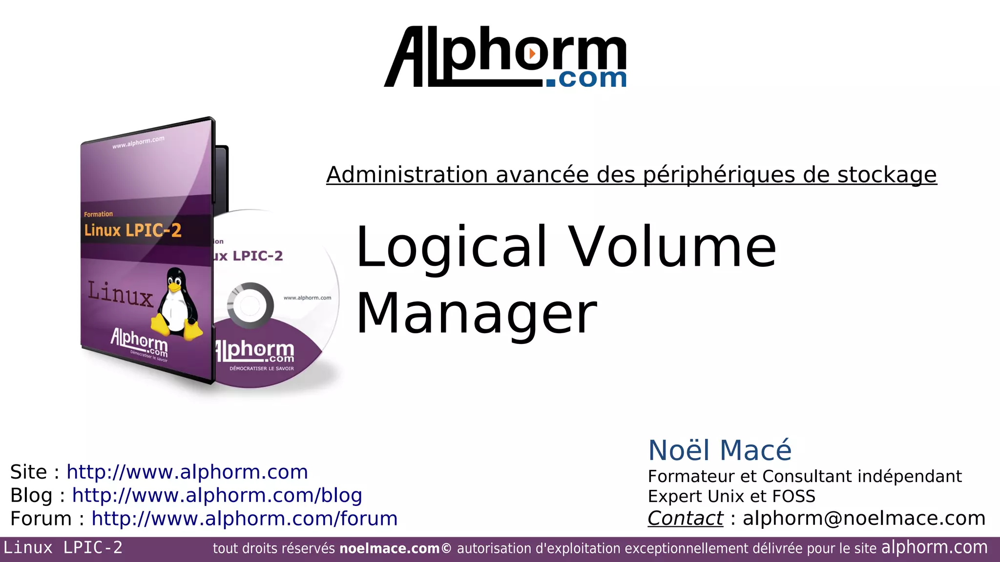 Administration avancée des périphériques de stockage

Logical Volume
Manager
Site : http://www.alphorm.com
Blog : http://www.alphorm.com/blog
Forum : http://www.alphorm.com/forum
Linux LPIC-2

Noël Macé
Formateur et Consultant indépendant
Expert Unix et FOSS

Contact : alphorm@noelmace.com

tout droits réservés noelmace.com© autorisation d'exploitation exceptionnellement délivrée pour le site

alphorm.com

 