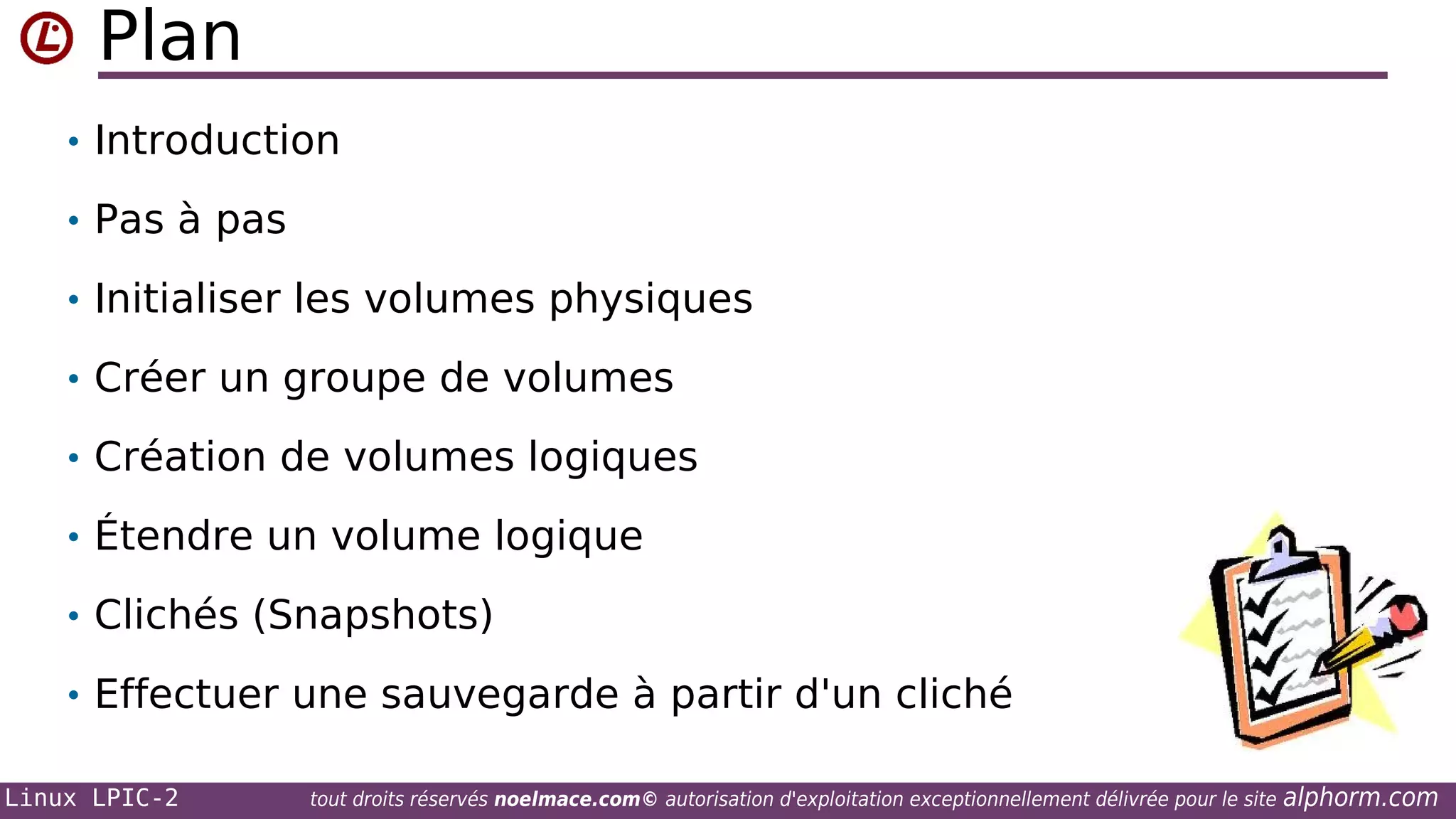 Plan
• Introduction
• Pas à pas
• Initialiser les volumes physiques
• Créer un groupe de volumes
• Création de volumes logiques
• Étendre un volume logique
• Clichés (Snapshots)
• Effectuer une sauvegarde à partir d'un cliché
Linux LPIC-2

tout droits réservés noelmace.com© autorisation d'exploitation exceptionnellement délivrée pour le site

alphorm.com

 