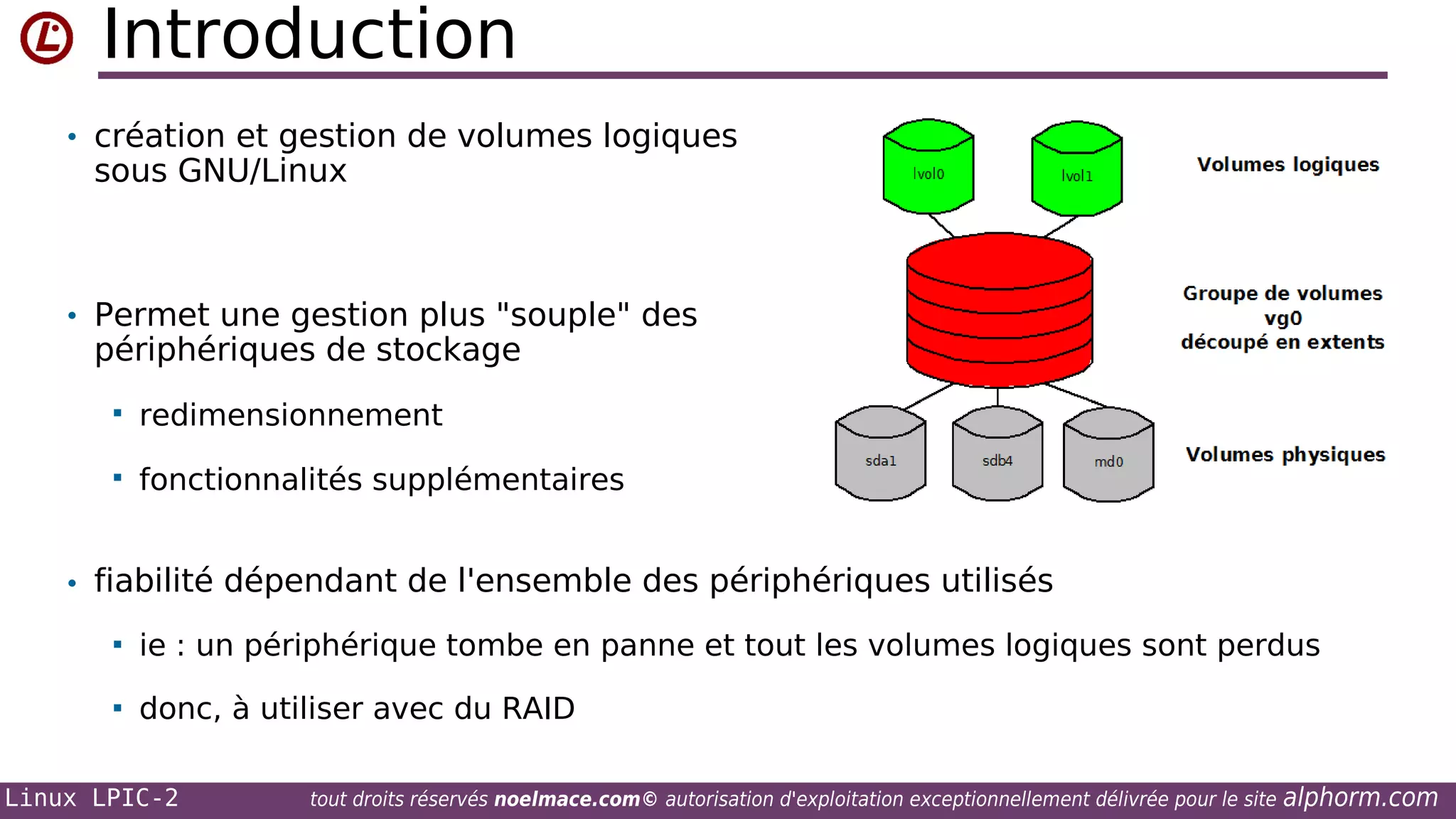 Introduction
• création et gestion de volumes logiques

sous GNU/Linux

• Permet une gestion plus "souple" des

périphériques de stockage


redimensionnement



fonctionnalités supplémentaires

• fiabilité dépendant de l'ensemble des périphériques utilisés


ie : un périphérique tombe en panne et tout les volumes logiques sont perdus



donc, à utiliser avec du RAID

Linux LPIC-2

tout droits réservés noelmace.com© autorisation d'exploitation exceptionnellement délivrée pour le site

alphorm.com

 