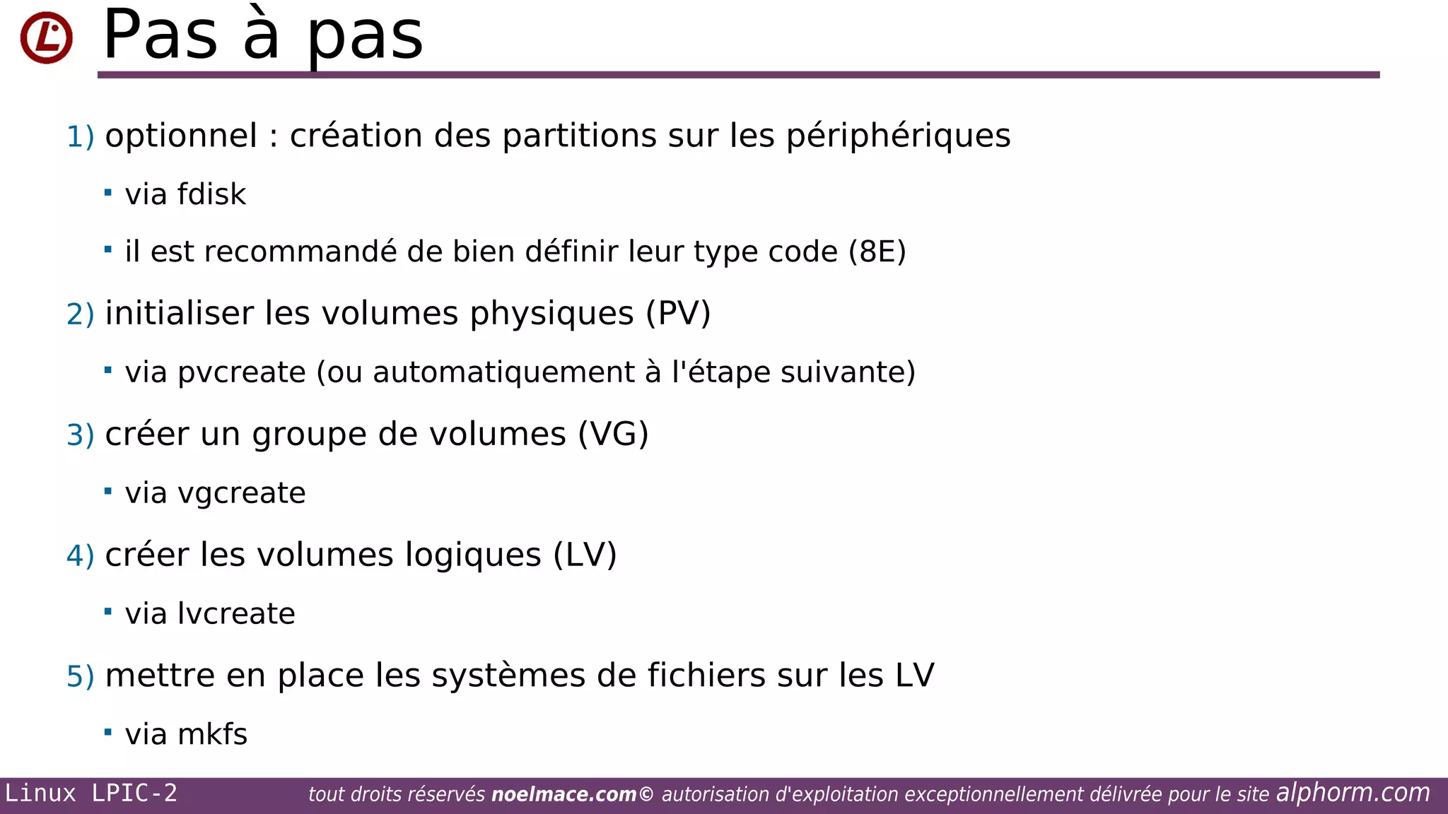Pas à pas
1) optionnel : création des partitions sur les périphériques


via fdisk



il est recommandé de bien définir leur type code (8E)

2) initialiser les volumes physiques (PV)


via pvcreate (ou automatiquement à l'étape suivante)

3) créer un groupe de volumes (VG)


via vgcreate

4) créer les volumes logiques (LV)


via lvcreate

5) mettre en place les systèmes de fichiers sur les LV


via mkfs

Linux LPIC-2

tout droits réservés noelmace.com© autorisation d'exploitation exceptionnellement délivrée pour le site

alphorm.com

 