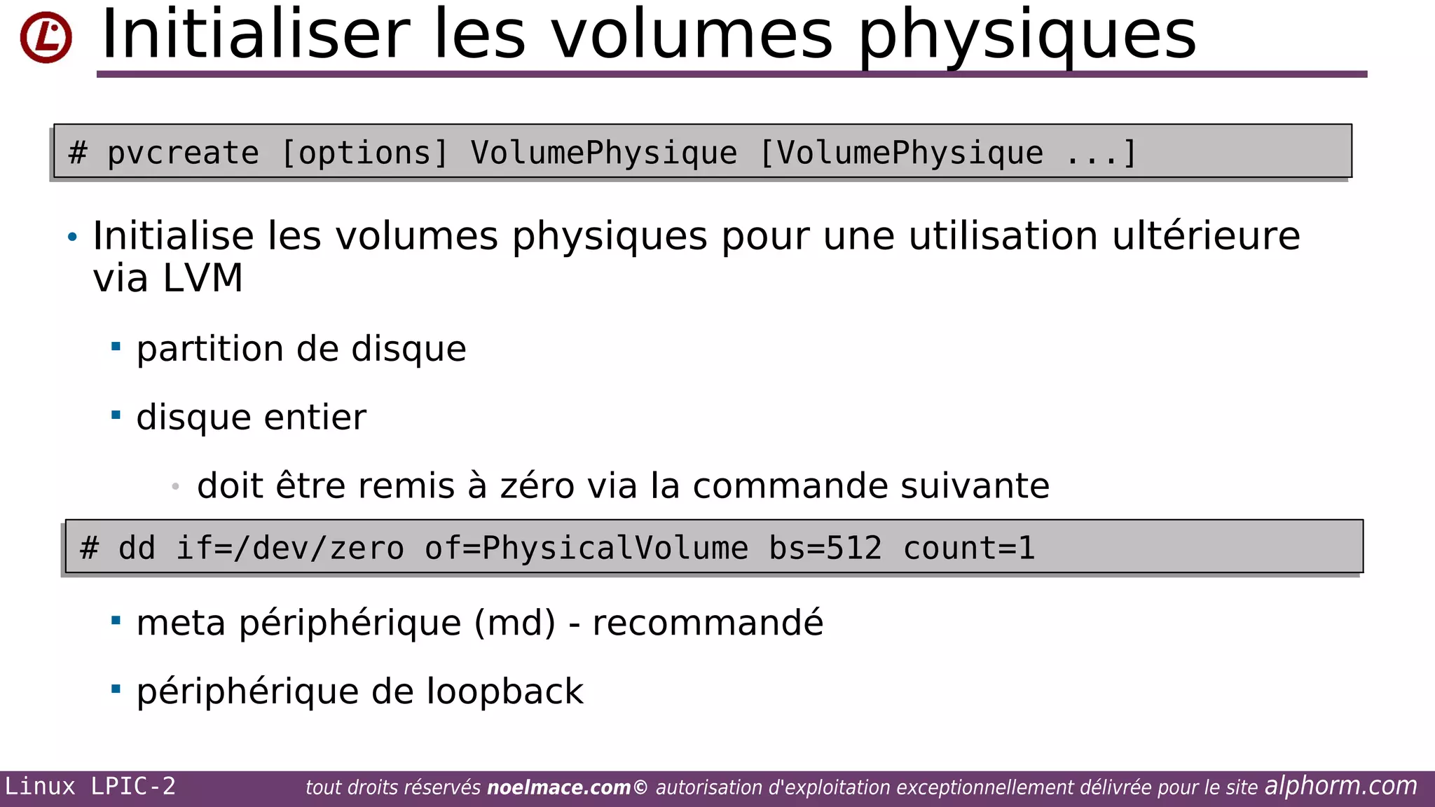 Initialiser les volumes physiques
# pvcreate [options] VolumePhysique [VolumePhysique ...]
# pvcreate [options] VolumePhysique [VolumePhysique ...]

• Initialise les volumes physiques pour une utilisation ultérieure

via LVM


partition de disque



disque entier
•

doit être remis à zéro via la commande suivante

# dd if=/dev/zero of=PhysicalVolume bs=512 count=1
# dd if=/dev/zero of=PhysicalVolume bs=512 count=1


meta périphérique (md) - recommandé



périphérique de loopback

Linux LPIC-2

tout droits réservés noelmace.com© autorisation d'exploitation exceptionnellement délivrée pour le site

alphorm.com

 