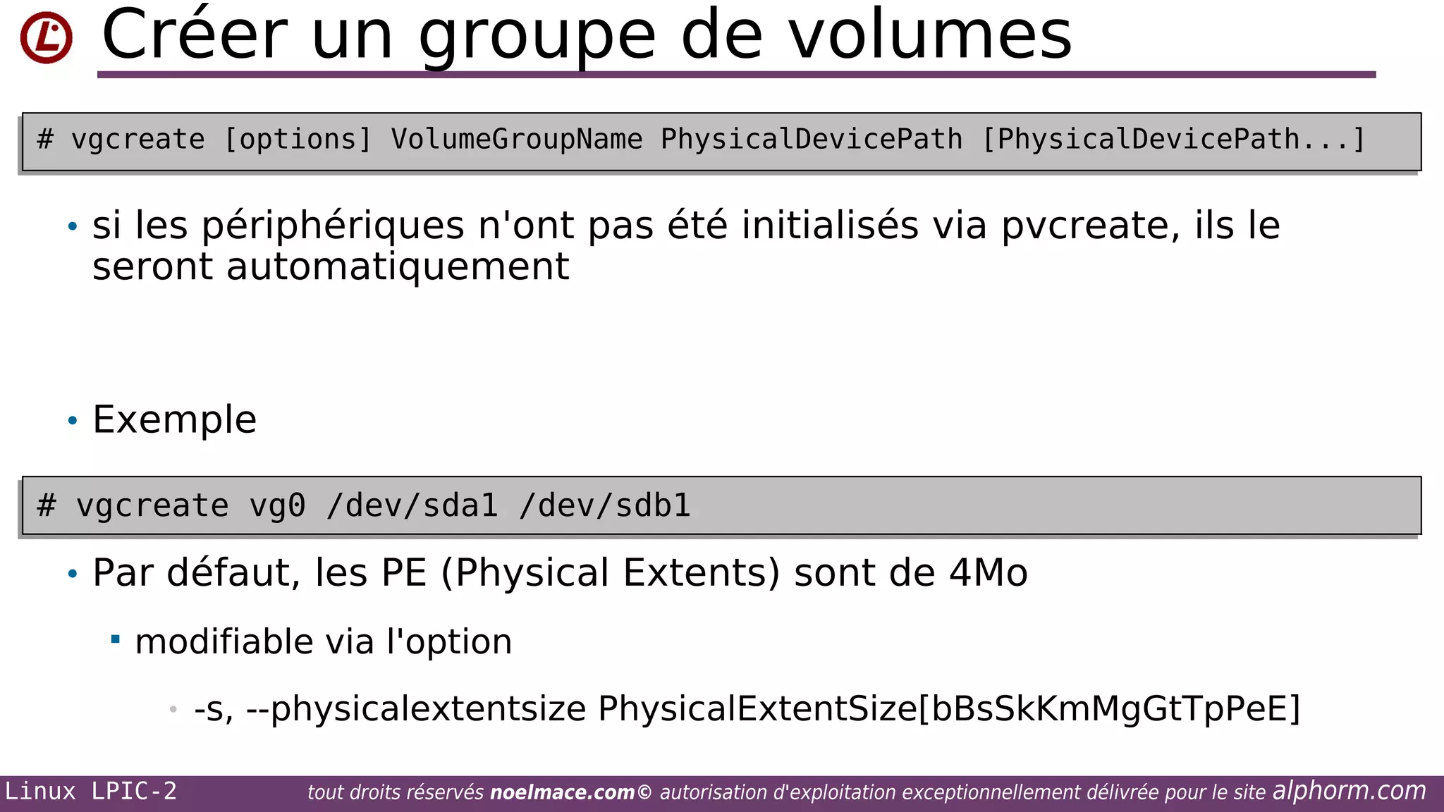 Créer un groupe de volumes
# vgcreate [options] VolumeGroupName PhysicalDevicePath [PhysicalDevicePath...]
# vgcreate [options] VolumeGroupName PhysicalDevicePath [PhysicalDevicePath...]

• si les périphériques n'ont pas été initialisés via pvcreate, ils le

seront automatiquement

• Exemple
# vgcreate vg0 /dev/sda1 /dev/sdb1
# vgcreate vg0 /dev/sda1 /dev/sdb1

• Par défaut, les PE (Physical Extents) sont de 4Mo


modifiable via l'option
•

Linux LPIC-2

-s, --physicalextentsize PhysicalExtentSize[bBsSkKmMgGtTpPeE]
tout droits réservés noelmace.com© autorisation d'exploitation exceptionnellement délivrée pour le site

alphorm.com

 