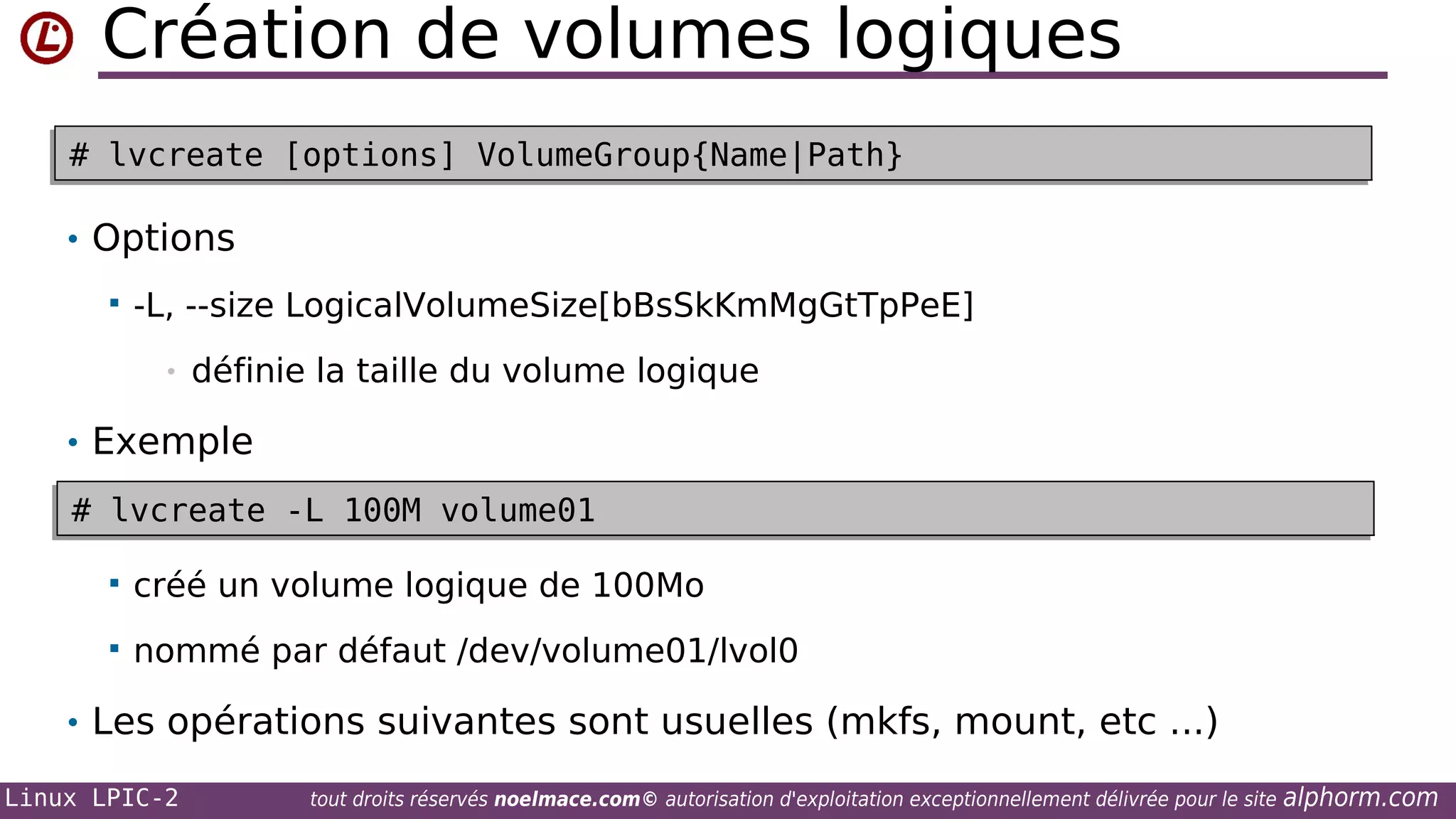 Création de volumes logiques
# lvcreate [options] VolumeGroup{Name|Path}
# lvcreate [options] VolumeGroup{Name|Path}

• Options


-L, --size LogicalVolumeSize[bBsSkKmMgGtTpPeE]
•

définie la taille du volume logique

• Exemple
# lvcreate -L 100M volume01
# lvcreate -L 100M volume01


créé un volume logique de 100Mo



nommé par défaut /dev/volume01/lvol0

• Les opérations suivantes sont usuelles (mkfs, mount, etc ...)
Linux LPIC-2

tout droits réservés noelmace.com© autorisation d'exploitation exceptionnellement délivrée pour le site

alphorm.com

 