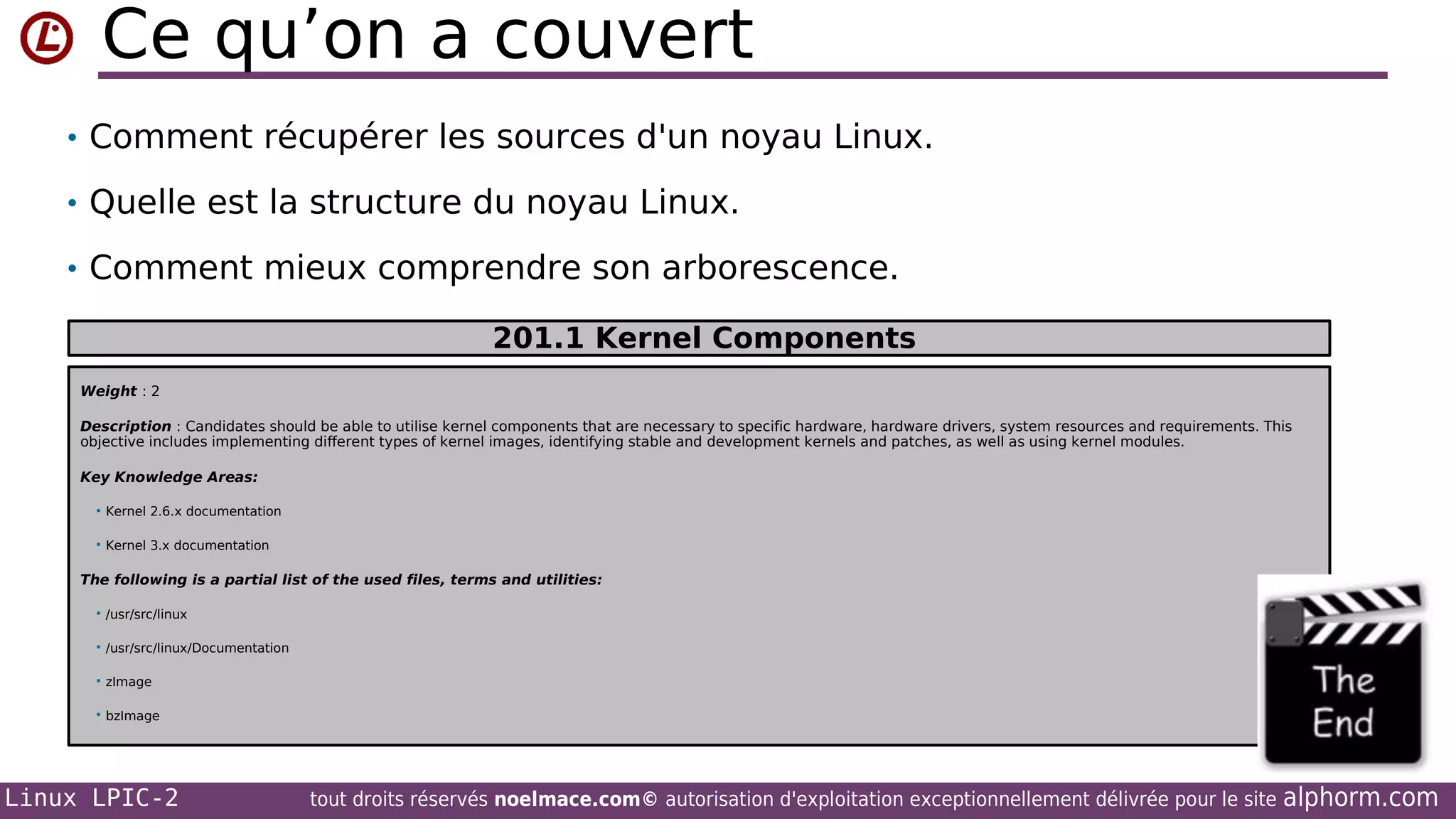 Ce qu’on a couvert
• Comment récupérer les sources d'un noyau Linux.
• Quelle est la structure du noyau Linux.
• Comment mieux comprendre son arborescence.
201.1 Kernel Components
Weight : 2
Description : Candidates should be able to utilise kernel components that are necessary to specific hardware, hardware drivers, system resources and requirements. This
objective includes implementing different types of kernel images, identifying stable and development kernels and patches, as well as using kernel modules.
Key Knowledge Areas:


Kernel 2.6.x documentation



Kernel 3.x documentation

The following is a partial list of the used files, terms and utilities:


/usr/src/linux



/usr/src/linux/Documentation



zImage



bzImage

Linux LPIC-2

tout droits réservés noelmace.com© autorisation d'exploitation exceptionnellement délivrée pour le site

alphorm.com

 