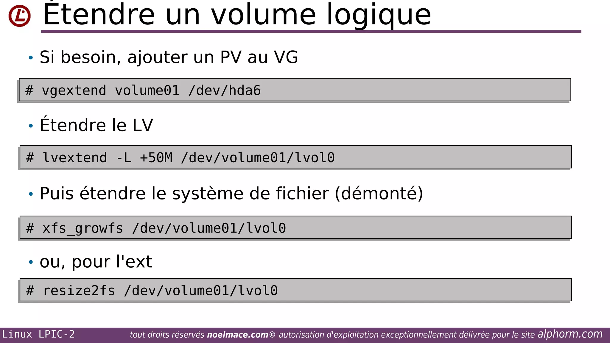 Étendre un volume logique
• Si besoin, ajouter un PV au VG
# vgextend volume01 /dev/hda6
# vgextend volume01 /dev/hda6

• Étendre le LV
# lvextend -L +50M /dev/volume01/lvol0
# lvextend -L +50M /dev/volume01/lvol0

• Puis étendre le système de fichier (démonté)
# xfs_growfs /dev/volume01/lvol0
# xfs_growfs /dev/volume01/lvol0

• ou, pour l'ext
# resize2fs /dev/volume01/lvol0
# resize2fs /dev/volume01/lvol0
Linux LPIC-2

tout droits réservés noelmace.com© autorisation d'exploitation exceptionnellement délivrée pour le site

alphorm.com

 