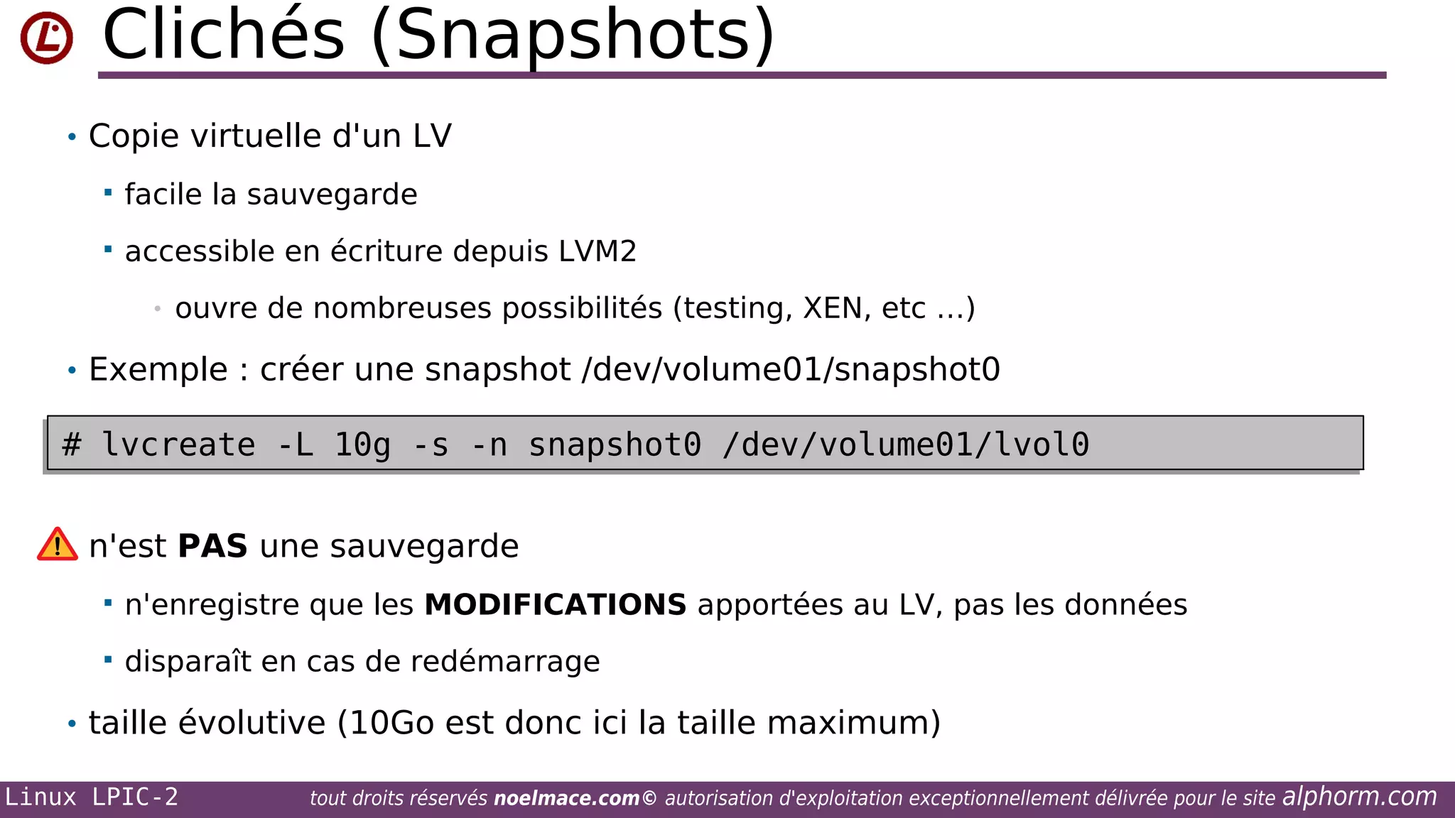 Clichés (Snapshots)
• Copie virtuelle d'un LV


facile la sauvegarde



accessible en écriture depuis LVM2
•

ouvre de nombreuses possibilités (testing, XEN, etc …)

• Exemple : créer une snapshot /dev/volume01/snapshot0

# lvcreate -L 10g -s -n snapshot0 /dev/volume01/lvol0
# lvcreate -L 10g -s -n snapshot0 /dev/volume01/lvol0
n'est PAS une sauvegarde


n'enregistre que les MODIFICATIONS apportées au LV, pas les données



disparaît en cas de redémarrage

• taille évolutive (10Go est donc ici la taille maximum)
Linux LPIC-2

tout droits réservés noelmace.com© autorisation d'exploitation exceptionnellement délivrée pour le site

alphorm.com

 