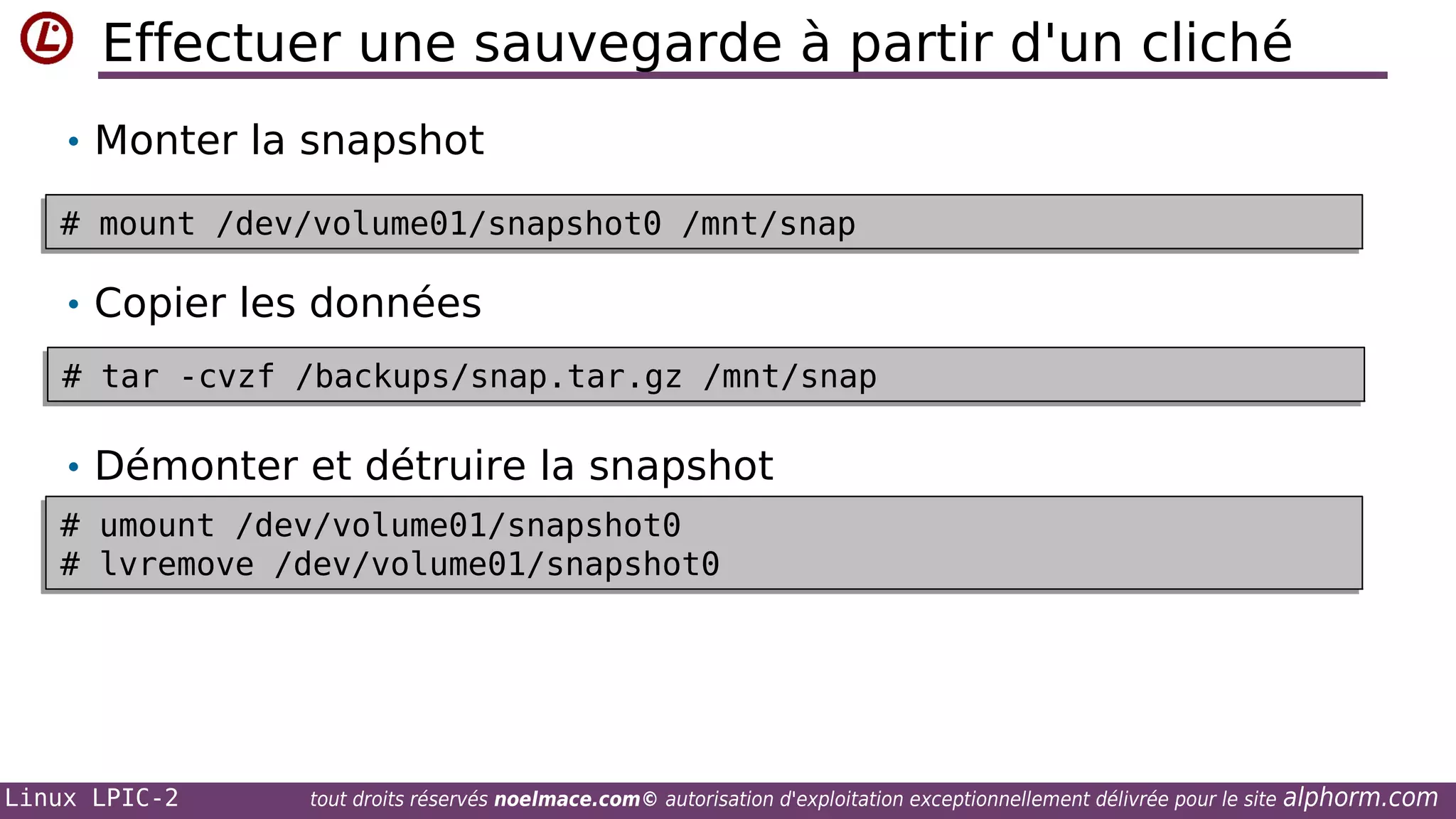 Effectuer une sauvegarde à partir d'un cliché
• Monter la snapshot
# mount /dev/volume01/snapshot0 /mnt/snap
# mount /dev/volume01/snapshot0 /mnt/snap

• Copier les données
# tar -cvzf /backups/snap.tar.gz /mnt/snap
# tar -cvzf /backups/snap.tar.gz /mnt/snap

• Démonter et détruire la snapshot
# umount /dev/volume01/snapshot0
# umount /dev/volume01/snapshot0
# lvremove /dev/volume01/snapshot0
# lvremove /dev/volume01/snapshot0

Linux LPIC-2

tout droits réservés noelmace.com© autorisation d'exploitation exceptionnellement délivrée pour le site

alphorm.com

 