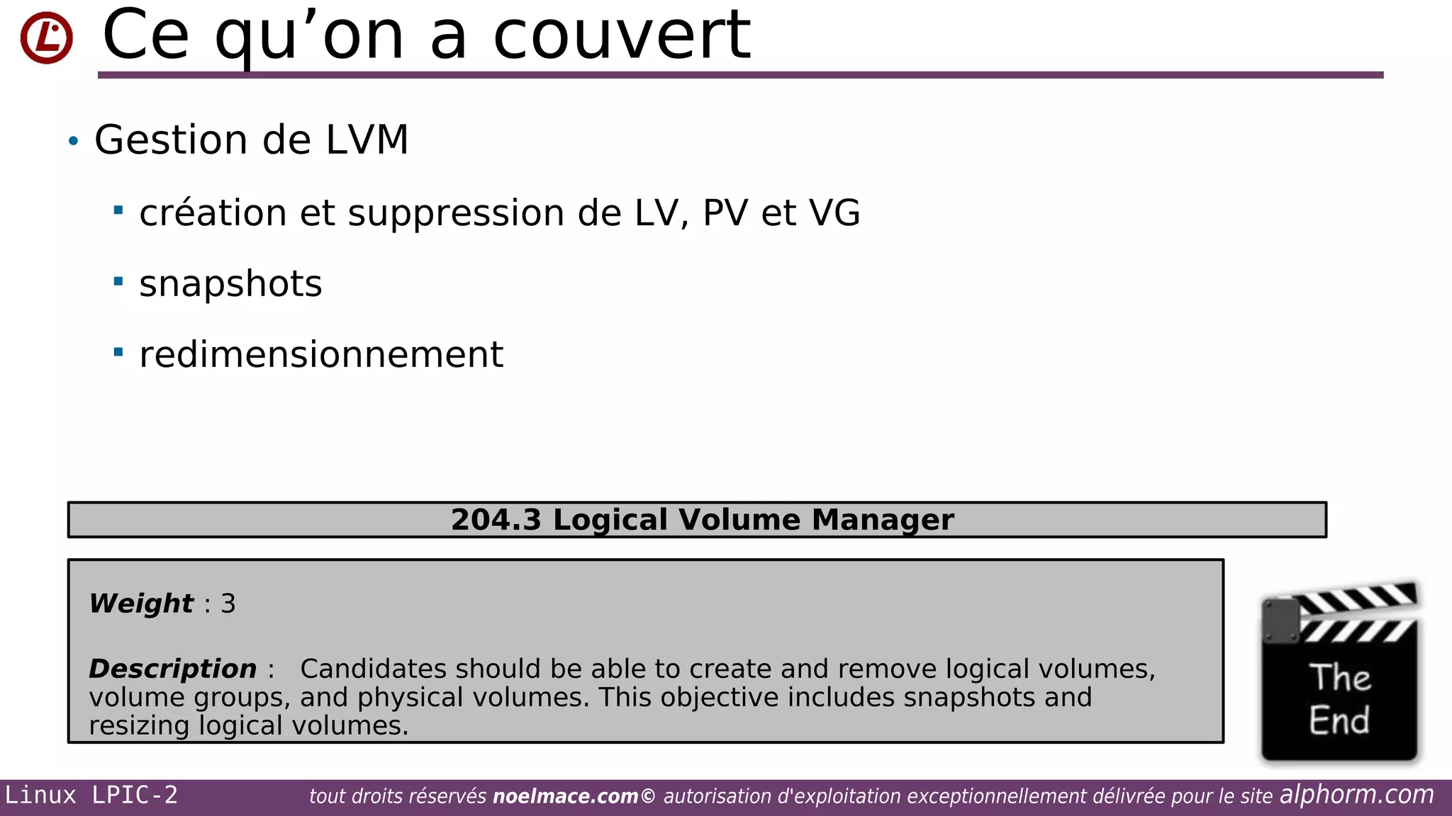Ce qu’on a couvert
• Gestion de LVM


création et suppression de LV, PV et VG



snapshots



redimensionnement

204.3 Logical Volume Manager
Weight : 3
Description : Candidates should be able to create and remove logical volumes,
volume groups, and physical volumes. This objective includes snapshots and
resizing logical volumes.
Linux LPIC-2

tout droits réservés noelmace.com© autorisation d'exploitation exceptionnellement délivrée pour le site

alphorm.com

 