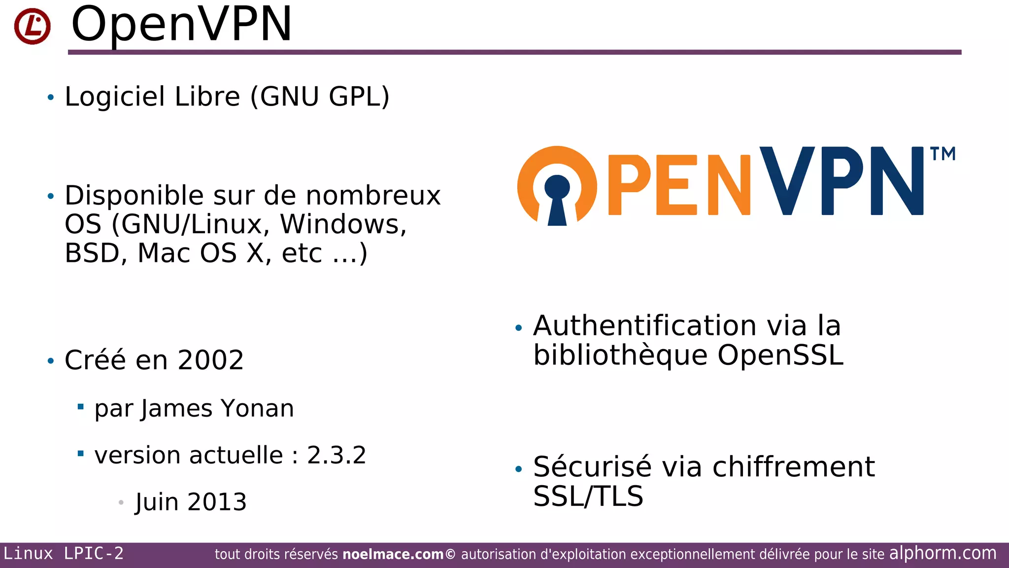 OpenVPN
• Logiciel Libre (GNU GPL)

• Disponible sur de nombreux

OS (GNU/Linux, Windows,
BSD, Mac OS X, etc …)

• Authentification via la
• Créé en 2002


par James Yonan



version actuelle : 2.3.2

bibliothèque OpenSSL

•
Linux LPIC-2

Juin 2013

• Sécurisé via chiffrement

SSL/TLS

tout droits réservés noelmace.com© autorisation d'exploitation exceptionnellement délivrée pour le site

alphorm.com

 