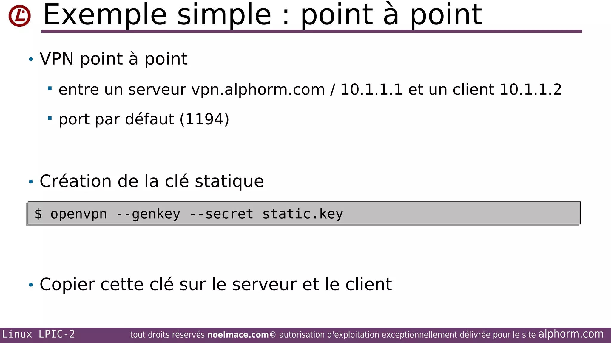 Exemple simple : point à point
• VPN point à point


entre un serveur vpn.alphorm.com / 10.1.1.1 et un client 10.1.1.2



port par défaut (1194)

• Création de la clé statique
$ openvpn --genkey --secret static.key
$ openvpn --genkey --secret static.key

• Copier cette clé sur le serveur et le client
Linux LPIC-2

tout droits réservés noelmace.com© autorisation d'exploitation exceptionnellement délivrée pour le site

alphorm.com

 