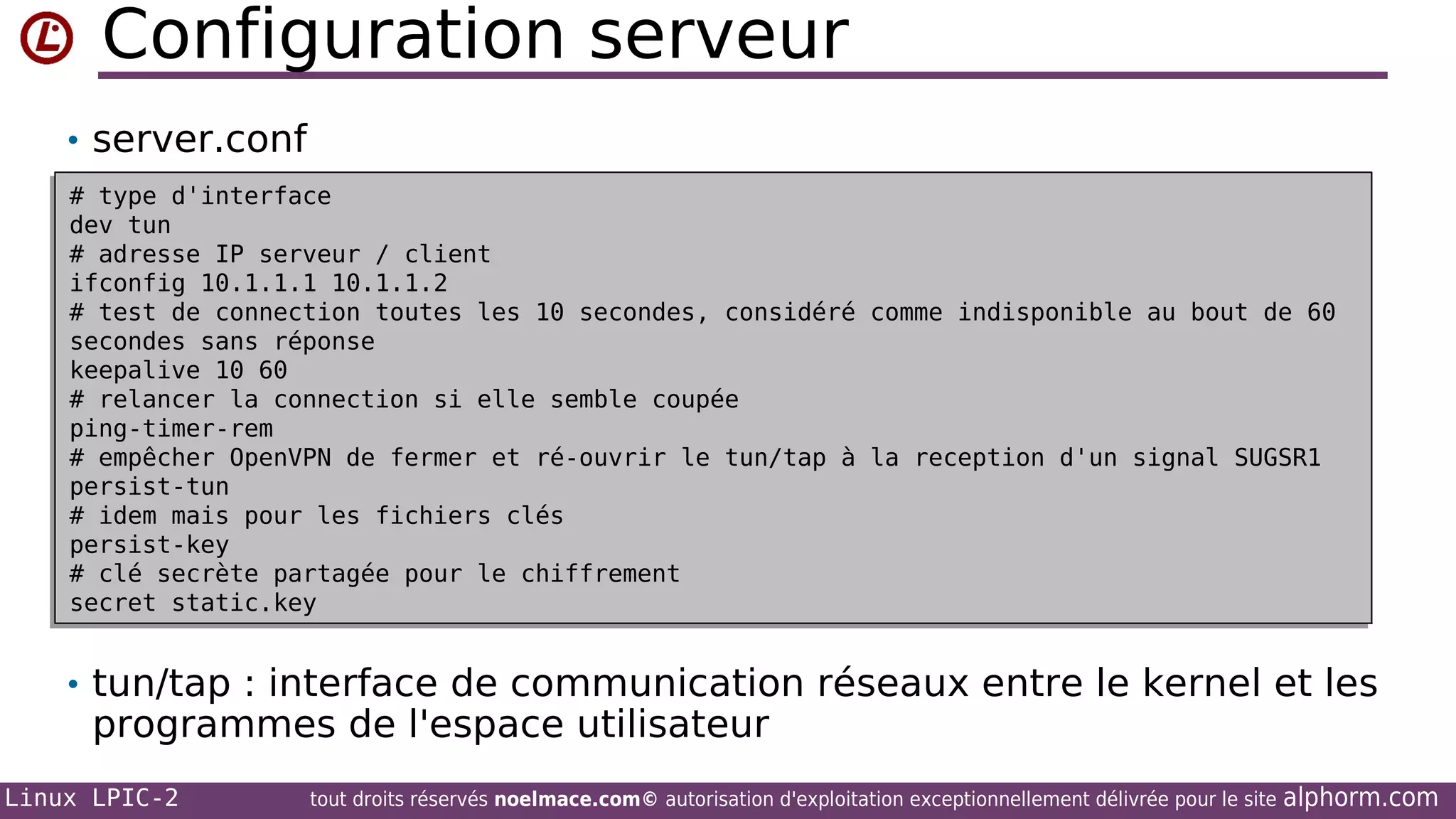 Configuration serveur
• server.conf
# type d'interface
# type d'interface
dev tun
dev tun
# adresse IP serveur / client
# adresse IP serveur / client
ifconfig 10.1.1.1 10.1.1.2
ifconfig 10.1.1.1 10.1.1.2
# test de connection toutes les 10 secondes, considéré
# test de connection toutes les 10 secondes, considéré
secondes sans réponse
secondes sans réponse
keepalive 10 60
keepalive 10 60
# relancer la connection si elle semble coupée
# relancer la connection si elle semble coupée
ping-timer-rem
ping-timer-rem
# empêcher OpenVPN de fermer et ré-ouvrir le tun/tap à
# empêcher OpenVPN de fermer et ré-ouvrir le tun/tap à
persist-tun
persist-tun
# idem mais pour les fichiers clés
# idem mais pour les fichiers clés
persist-key
persist-key
# clé secrète partagée pour le chiffrement
# clé secrète partagée pour le chiffrement
secret static.key
secret static.key

comme indisponible au bout de 60
comme indisponible au bout de 60

la reception d'un signal SUGSR1
la reception d'un signal SUGSR1

• tun/tap : interface de communication réseaux entre le kernel et les

programmes de l'espace utilisateur

Linux LPIC-2

tout droits réservés noelmace.com© autorisation d'exploitation exceptionnellement délivrée pour le site

alphorm.com

 