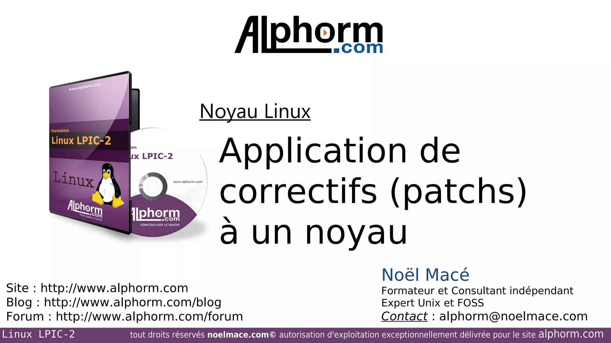 Noyau Linux

Application de
correctifs (patchs)
à un noyau
Site : http://www.alphorm.com
Blog : http://www.alphorm.com/blog
Forum : http://www.alphorm.com/forum
Linux LPIC-2

Noël Macé
Formateur et Consultant indépendant
Expert Unix et FOSS

Contact : alphorm@noelmace.com

tout droits réservés noelmace.com© autorisation d'exploitation exceptionnellement délivrée pour le site

alphorm.com

 